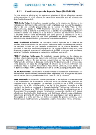 Abril 2012
Actualización del Plan Maestro de Alcantarillado Sanitario y Tratamiento de Aguas Residuales
de Asunción y Área Metropolitana (APM) - Informe Final Preliminar
Capítulo 2
5-24
5.2.2 Plan Previsto para la Segunda Etapa (2025-2035)
En esta etapa se eliminarían las descargas directas al Río de efluentes tratados
preliminarmente, el nivel mínimo de tratamiento aceptable será el primario con
desinfección (cloración).
PTAR Bella Vista: Se instalarán nuevas bombas en la estación de bombeo y las
instalaciones de tratamiento preliminar serán ampliadas para manejar los caudales
futuros de ese periodo provenientes de la cuenca de Bella Vista e Itay.
Adicionalmente, desde la PTAR Preliminar Varadero se bombeará el efluente
preliminar hasta la cámara de distribución a la salida del desarenador/desgrasador
aireado de donde será distribuida a las diversas unidades de tratamiento primario.
El efluente primario será desinfectado con cloro gaseoso y descargado al Río a
través del emisario subfluvial. Los lodos generados del proceso primario, serán
deshidratados mecánicamente y dispuestos en el relleno sanitario.
PTAR Preliminar Varadero: Se instalarán nuevas bombas en la estación de
bombeo y las instalaciones de tratamiento preliminar serán ampliadas para manejar
los caudales futuros de ese periodo provenientes de la cuenca Varadero. Se
eliminará la descarga subfluvial directa al Río (se mantendrá el emisario solo como
descarga en caso de emergencia), el efluente de la PTAR preliminar será bombeado
hacia la PTAR Bella Vista para su tratamiento biológico (primario).
PTAR Preliminar Mallorquín: Se instalarán nuevas bombas en la estación de
bombeo y las instalaciones de tratamiento preliminar serán ampliadas para manejar
los caudales futuros de ese periodo provenientes de las cuencas Sajonia y
Mallorquín. Se eliminará la descarga subfluvial al Río (se mantendrá el emisario solo
como descarga en caso de emergencia), el efluente de la PTAR preliminar será
bombeado hacia la cuenca de Lambaré; hasta la EB. Lambaré, desde donde será
re-bombeado hacia PTAR Lambaré ubicada en la Isla No.2 (Parque Industrial No2).
EB. UCA/Tacumbú: Se instalarán nuevas bombas en la estación de bombeo y las
instalaciones de tratamiento preliminar serán ampliadas para manejar los caudales
futuros de ese periodo provenientes de las cuencas UCA y Tacumbú.
PTAR Lambaré: Se instalarán nuevas bombas en la estación de bombeo Lambaré
y las instalaciones de tratamiento preliminar serán ampliadas para manejar los
caudales futuros de ese periodo. Los caudales provenientes de la PTAR preliminar
Mallorquín, de la EB. UCA/Tacumbú y de la EB. Ita Ramada, entrarán a la EB
Lambaré, de donde se bombeará el desagüe hasta la PTAR Lambaré ubicada en la
Isla No2. La llegada a la PTAR será directamente a la obra de cabecera que es el
desarenador/desengrasador aireado (longitudinal con puente móvil) de ahí, pasará
a la cámara de distribución, desde donde será distribuida a las diversas unidades de
tratamiento primario. El efluente primario será desinfectado con cloro gaseoso y
descargado a la orilla del Río. Los lodos generados del proceso primario, serán
deshidratados mecánicamente y dispuestos en como material de relleno en la isla.
 