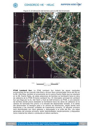 Abril 2012
Actualización del Plan Maestro de Alcantarillado Sanitario y Tratamiento de Aguas Residuales
de Asunción y Área Metropolitana (APM) - Informe Final Preliminar
Capítulo 2
5-26
Figura 5.10 Ubicación del terreno para la EB Itá Enramada
PTAR Lambaré Sur: La PTAR Lambaré Sur tratará las aguas residuales
provenientes de las cuencas Villa Elisa y Arroyo Seco concentradas cerca del Río en
la EB. Villa Elisa, también el proveniente de la cuenca Puerto Pabla que se colectará
en la EB. Puerto Pabla, de estás estaciones de bombeo se bombeará hacia la obra
de cabecera de la PTAR Primaria Lambaré Sur. El interceptor principal de Lambaré
Sur que llega por la Av. Del Yatch y Club de Golf entrará a la PTAR, a una estación
de bombeo donde previo desbaste se bombeará hacia las obras de cabecera en la
cámara de tamizado fino previo a la entrada del desarenador aireado. A la salida
del desarenador el desagüe pasa a la cámara de distribución, desde donde será
distribuida a las diversas unidades de tratamiento primario. El efluente primario
será desinfectado con cloro gaseoso y descargado a la orilla del Río. Los lodos
generados del proceso primario, serán deshidratados mecánicamente y dispuestos
como material de relleno o conducido al relleno sanitario.
 