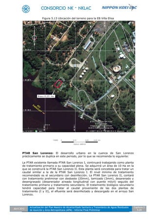 Abril 2012
Actualización del Plan Maestro de Alcantarillado Sanitario y Tratamiento de Aguas Residuales
de Asunción y Área Metropolitana (APM) - Informe Final Preliminar
Capítulo 2
5-29
Figura 5.13 Ubicación del terreno para la EB Villa Elisa
PTAR San Lorenzo: El desarrollo urbano en la cuenca de San Lorenzo
prácticamente se duplica en este periodo, por lo que se recomienda lo siguiente:
La PTAR existente llamada PTAR San Lorenzo I, continuará trabajando como planta
de tratamiento primario a su capacidad plena. Se adquirirá un área de 10 Ha en la
que se construirá la PTAR San Lorenzo II. Esta planta será concebida para tratar un
caudal similar a la de la PTAR San Lorenzo I. El nivel mínimo de tratamiento
recomendado es el secundario con desinfección. La PTAR San Lorenzo II, contará
con tratamiento preliminar con desbaste (20mm), tamizado (3mm), desarenado y
desengrasado (desarenador aireado longitudinal con puente móvil) seguido del
tratamiento primario y tratamiento secundario. El tratamiento biológico secundario
tendrá capacidad para tratar el caudal proveniente de las dos plantas de
tratamiento (I y II), el efluente será desinfectado y descargado en el arroyo San
Lorenzo.
 