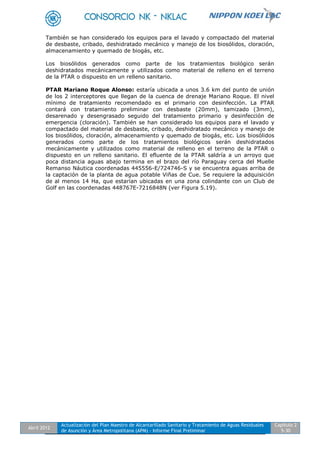 Abril 2012
Actualización del Plan Maestro de Alcantarillado Sanitario y Tratamiento de Aguas Residuales
de Asunción y Área Metropolitana (APM) - Informe Final Preliminar
Capítulo 2
5-30
También se han considerado los equipos para el lavado y compactado del material
de desbaste, cribado, deshidratado mecánico y manejo de los biosólidos, cloración,
almacenamiento y quemado de biogás, etc.
Los biosólidos generados como parte de los tratamientos biológico serán
deshidratados mecánicamente y utilizados como material de relleno en el terreno
de la PTAR o dispuesto en un relleno sanitario.
PTAR Mariano Roque Alonso: estaría ubicada a unos 3.6 km del punto de unión
de los 2 interceptores que llegan de la cuenca de drenaje Mariano Roque. El nivel
mínimo de tratamiento recomendado es el primario con desinfección. La PTAR
contará con tratamiento preliminar con desbaste (20mm), tamizado (3mm),
desarenado y desengrasado seguido del tratamiento primario y desinfección de
emergencia (cloración). También se han considerado los equipos para el lavado y
compactado del material de desbaste, cribado, deshidratado mecánico y manejo de
los biosólidos, cloración, almacenamiento y quemado de biogás, etc. Los biosólidos
generados como parte de los tratamientos biológicos serán deshidratados
mecánicamente y utilizados como material de relleno en el terreno de la PTAR o
dispuesto en un relleno sanitario. El efluente de la PTAR saldría a un arroyo que
poca distancia aguas abajo termina en el brazo del río Paraguay cerca del Muelle
Remanso Náutica coordenadas 445556-E/724746-S y se encuentra aguas arriba de
la captación de la planta de agua potable Viñas de Cue. Se requiere la adquisición
de al menos 14 Ha, que estarían ubicadas en una zona colindante con un Club de
Golf en las coordenadas 448767E-7216848N (ver Figura 5.19).
 