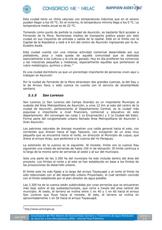 Julio 2012
Actualización del Plan Maestro de Alcantarillado Sanitario y Tratamiento de Aguas Residuales
de Asunción y Área Metropolitana (APM) - Informe Final Preliminar
Capítulo 2
2-6
Esta ciudad tiene un clima caluroso con temperaturas máximas que en el verano
pueden llegar a los 45 °C. En el invierno, la temperatura mínima llega a los 0 °C. La
temperatura media anual es de 22 °C.
Tomando como punto de partida la ciudad de Asunción, es bastante fácil acceder a
Fernando de la Mora. Numerosos medios de transporte público pasan por esta
ciudad en sus trayectos de entrada y salida de la capital. Está en el límite con la
Capital de la República y está a 6 km del centro de Asunción ingresando por la Av.
Eusebio Ayala.
Esta ciudad cuenta con una intensa actividad comercial desarrollada por sus
pobladores, poco y nada queda de aquella comunidad que se dedicaba
esencialmente a los cultivos y la cría de ganado. Hoy en día proliferan los comercios
y las industrias pequeñas y medianas, especialmente aquellas que pertenecen al
rubro metalúrgico, químico y otras. 9
Es una ciudad dormitorio ya que un porcentaje importante de personas viven aquí y
trabajan en Asunción
Por la ciudad de Fernando de la Mora atraviesan dos grandes cuencas, la del Itay y
la de Arroyo Seco y está cuenca no cuenta con el servicio de alcantarillado
sanitario.
2.1.5 San Lorenzo
San Lorenzo (o San Lorenzo del Campo Grande) es un importante Municipio al
sudeste del Área Metropolitana de Asunción, a unos 12 Km al este del centro de la
ciudad de Asunción, perteneciente al Departamento Central, es la ciudad más
populosa e importante a nivel financiero, comercial y educativo de este
departamento. Ahí convergen las rutas 1 (a Encarnación) y 2 (a Ciudad del Este).
Forma parte del conglomerado urbano llamado Área Metropolitana de Asunción o
Gran Asunción.
Los patrones naturales de drenaje muestran una caída general hacia el este, con
corrientes que drenan hacia el lago Ypacarai, con excepción de un área muy
pequeña que se encuentra hacia el norte, en dirección al Municipio de Luque, que
drena al arroyo Avay, que pertenece a la cuenca del río Paraguay.
La extensión de la cuenca es la siguiente: Al noreste, limita con la cuenca Itay
siguiendo una cresta de serranías de hasta 150 m de elevación. El limite continua a
lo largo de la misma serie de serranías al oeste y al sur del municipio.
Solo una parte de las 3.300 ha del municipio ha sido incluida dentro del área del
proyecto. Los límites al norte y al este se han establecido en base a los límites de
las proyecciones de desarrollo urbano.
El límite este ha sido fijado a lo largo del arroyo Tayasuapé y al norte el límite ha
sido relacionado con el del desarrollo urbano Proyectado; el cual también coincide
con el límite establecido por el plan director de agua potable.
Las 3.300 ha de la cuenca están subdivididas por unas serranías que se encuentran
más bajo sobre el eje sudoeste/noreste, que corre a través del área central del
municipio. Al oeste, el terreno se inclina entre 1 en 40 y 1 en 60 hacia el arroyo
San Lorenzo que fluye hacia el noreste. Al este, el terreno se inclina en
aproximadamente 1 en 50 hacia el arroyo Tayasuapé.
9
http://www.central.gov.py
 