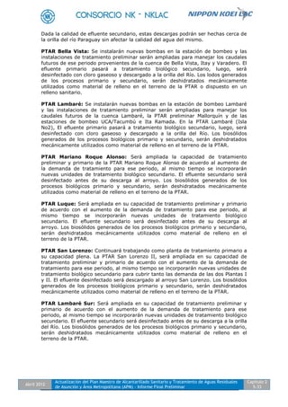Abril 2012
Actualización del Plan Maestro de Alcantarillado Sanitario y Tratamiento de Aguas Residuales
de Asunción y Área Metropolitana (APM) - Informe Final Preliminar
Capítulo 2
5-33
Dada la calidad de efluente secundario, estas descargas podrán ser hechas cerca de
la orilla del río Paraguay sin afectar la calidad del agua del mismo.
PTAR Bella Vista: Se instalarán nuevas bombas en la estación de bombeo y las
instalaciones de tratamiento preliminar serán ampliadas para manejar los caudales
futuros de ese periodo provenientes de la cuenca de Bella Vista, Itay y Varadero. El
efluente primario pasará a tratamiento biológico secundario, luego, será
desinfectado con cloro gaseoso y descargado a la orilla del Río. Los lodos generados
de los procesos primario y secundario, serán deshidratados mecánicamente
utilizados como material de relleno en el terreno de la PTAR o dispuesto en un
relleno sanitario.
PTAR Lambaré: Se instalarán nuevas bombas en la estación de bombeo Lambaré
y las instalaciones de tratamiento preliminar serán ampliadas para manejar los
caudales futuros de la cuenca Lambaré, la PTAR preliminar Mallorquín y de las
estaciones de bombeo UCA/Tacumbú e Ita Ramada. En la PTAR Lambaré (Isla
No2), El efluente primario pasará a tratamiento biológico secundario, luego, será
desinfectado con cloro gaseoso y descargado a la orilla del Río. Los biosólidos
generados de los procesos biológicos primario y secundario, serán deshidratados
mecánicamente utilizados como material de relleno en el terreno de la PTAR.
PTAR Mariano Roque Alonso: Será ampliada la capacidad de tratamiento
preliminar y primario de la PTAR Mariano Roque Alonso de acuerdo al aumento de
la demanda de tratamiento para ese periodo, al mismo tiempo se incorporarán
nuevas unidades de tratamiento biológico secundario. El efluente secundario será
desinfectado antes de su descarga al arroyo. Los biosólidos generados de los
procesos biológicos primario y secundario, serán deshidratados mecánicamente
utilizados como material de relleno en el terreno de la PTAR.
PTAR Luque: Será ampliada en su capacidad de tratamiento preliminar y primario
de acuerdo con el aumento de la demanda de tratamiento para ese periodo, al
mismo tiempo se incorporarán nuevas unidades de tratamiento biológico
secundario. El efluente secundario será desinfectado antes de su descarga al
arroyo. Los biosólidos generados de los procesos biológicos primario y secundario,
serán deshidratados mecánicamente utilizados como material de relleno en el
terreno de la PTAR.
PTAR San Lorenzo: Continuará trabajando como planta de tratamiento primario a
su capacidad plena. La PTAR San Lorenzo II, será ampliada en su capacidad de
tratamiento preliminar y primario de acuerdo con el aumento de la demanda de
tratamiento para ese periodo, al mismo tiempo se incorporarán nuevas unidades de
tratamiento biológico secundario para cubrir tanto las demanda de las dos Plantas I
y II. El efluente desinfectado será descargado al arroyo San Lorenzo. Los biosólidos
generados de los procesos biológicos primario y secundario, serán deshidratados
mecánicamente utilizados como material de relleno en el terreno de la PTAR.
PTAR Lambaré Sur: Será ampliada en su capacidad de tratamiento preliminar y
primario de acuerdo con el aumento de la demanda de tratamiento para ese
periodo, al mismo tiempo se incorporarán nuevas unidades de tratamiento biológico
secundario. El efluente secundario será desinfectado antes de su descarga a la orilla
del Río. Los biosólidos generados de los procesos biológicos primario y secundario,
serán deshidratados mecánicamente utilizados como material de relleno en el
terreno de la PTAR.
 