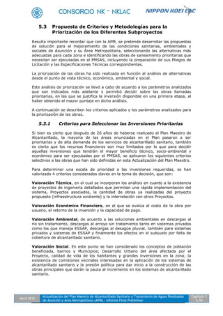 Abril 2012
Actualización del Plan Maestro de Alcantarillado Sanitario y Tratamiento de Aguas Residuales
de Asunción y Área Metropolitana (APM) - Informe Final Preliminar
Capítulo 2
5-34
5.3 Propuesta de Criterios y Metodologías para la
Priorización de los Diferentes Subproyectos
Resulta importante recordar que con la APM, se pretende desarrollar las propuestas
de solución para el mejoramiento de las condiciones sanitarias, ambientales y
sociales de Asunción y su Área Metropolitana, seleccionando las alternativas más
adecuadas para cada zona e identificando las obras de saneamiento prioritarias que
necesitan ser ejecutadas en el PMSAS, incluyendo la preparación de sus Pliegos de
Licitación y las Especificaciones Técnicas correspondientes.
La priorización de las obras ha sido realizada en función al análisis de alternativas
desde el punto de vista técnico, económico, ambiental y social.
Este análisis de priorización se llevó a cabo de acuerdo a los parámetros analizados
que son indicados más adelante y permitió decidir sobre las obras llamadas
prioritarias, en las que se justifica la inversión disponible en una primera etapa, al
haber obtenido el mayor puntaje en dicho análisis.
A continuación se describen los criterios aplicados y los parámetros analizados para
la priorización de las obras.
5.3.1 Criterios para Seleccionar las Inversiones Prioritarias
Si bien es cierto que después de 26 años de haberse realizado el Plan Maestro de
Alcantarillado, la mayoría de las áreas enunciadas en el Plan pasaron a ser
prioritarias y de alta demanda de los servicios de alcantarillado sanitario, también
es cierto que los recursos financieros son muy limitados por lo que para decidir
aquellas inversiones que tendrán el mayor beneficio técnico, socio-ambiental y
económico para ser ejecutadas por el PMSAS, se aplicaron los siguientes criterios
selectivos a las obras que han sido definidas en esta Actualización del Plan Maestro.
Para determinar una escala de prioridad a las inversiones requeridas, se han
valorizado 4 criterios considerados claves en la toma de decisión, que son:
Valoración Técnica, en el cual se incorporan los análisis en cuanto a la existencia
de proyectos de ingeniería detallados que permitan una rápida implementación del
sistema, Proyectos asociados, la cantidad de obras ya realizadas del proyecto
propuesto (infraestructura existente) y la interrelación con otros Proyectos.
Valoración Económico Financiero, en el que se evalúa el costo de la obra por
usuario, el retorno de la inversión y la capacidad de pago.
Valoración Ambiental, de acuerdo a las soluciones ambientales en descargas al
río sin tratamiento, descargas al arroyo sin tratamiento tanto en sistemas privados
como los que maneja ESSAP, descargas al desagüe pluvial, también para sistemas
privados y sistemas de ESSAP y finalmente los efectos en el subsuelo por falta de
cobertura de alcantarillado sanitario.
Valoración Social. En este punto se han considerado los conceptos de población
beneficiada, barrios y Municipios; Desarrollo Urbano del área afectada por el
Proyecto, calidad de vida de los habitantes y grandes inversiones en la zona; la
existencia de comisiones vecinales interesadas en la aplicación de los sistemas de
alcantarillado sanitario y la presión política para dar inicio a la construcción de las
obras principales que darán la pauta al incremento en los sistemas de alcantarillado
sanitario.
 