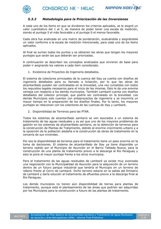 Abril 2012
Actualización del Plan Maestro de Alcantarillado Sanitario y Tratamiento de Aguas Residuales
de Asunción y Área Metropolitana (APM) - Informe Final Preliminar
Capítulo 2
5-35
5.3.2 Metodología para la Priorización de las Inversiones
A cada uno de los ítems en que se dividieron los criterios aplicados, se le asignó un
valor cuantitativo del 1 al 5, de manera de poder tener una escala de medición,
siendo el puntaje 5 el más favorable y el puntaje 0 el menos favorable.
Cada obra fue analizada en una matriz de ponderación, evaluándola y asignándole
un valor conforme a la escala de medición mencionada, para cada uno de los ítems
aplicados.
Al final se suman todos los puntos y se obtienen las obras que tengan los mayores
puntajes que serán las que deberán ser priorizadas.
A continuación se describen los conceptos analizados que sirvieron de base para
poder ir asignando los valores a cada ítem considerado.
1. Existencia de Proyectos de Ingeniería detallados.
El sistema de colectores principales de la cuenca del Itay ya cuenta con diseños de
ingeniería detallados para su llamado a licitación, por lo que las obras de
alcantarillado pueden ser contratadas en la brevedad, una vez cumplidos con todos
los requisitos legales necesarios para el inicio de las mismas. Esto le da una enorme
ventaja con respecto a los demás municipios. También Lambaré cuenta con diseños
detallados del colector principal, que podría ser contratado en la brevedad. Los
demás Municipios solo cuentan con anteproyectos de ingeniería y se insumiría un
mayor tiempo en la preparación de los diseños finales. Por lo tanto, los mayores
puntajes se relacionan con los colectores de las cuencas de Itay y Lambaré.
2. Disponibilidad de Terrenos para las PTAR.
Todos los sistemas de alcantarillado sanitario se ven asociados a un sistema de
tratamiento de las aguas residuales y es así que uno de los mayores problemas de
gestión en los sistemas de alcantarillado sanitario, es la obtención de terrenos para
la construcción de Plantas de Tratamiento, debido al enorme crecimiento urbano y a
la oposición de la población aledaña a la construcción de obras de tratamiento en la
cercanía de sus viviendas.
Por eso la disponibilidad de terrenos para el tratamiento tiene un peso enorme en la
toma de decisiones. El sistema de alcantarillado de Itay ya tiene disponible un
terreno cedido por el Municipio de Asunción en el Barrio Tablada Nueva, para la
construcción de una planta de tratamiento previo a la descarga al Rio Paraguay y
esto le pone el mayor puntaje frente a los otros municipios.
Para el tratamiento de las aguas residuales de Lambaré ya existe muy avanzada
una negociación con la Municipalidad de Asunción para la adquisición de un terreno
dentro de un futuro parque industrial que tendría el Municipio en un terreno de
relleno frente al Cerro de Lambaré. Dicho terreno estaría en la salida del Emisario
de Lambaré y daría solución al tratamiento de efluentes previo a la descarga final al
Rio Paraguay.
Los demás municipios no tienen aún disponibilidad de tierras para plantas de
tratamiento, aunque está el planteamiento de las áreas que podrían ser adquiridas
por los Municipios para la construcción a futuro de las plantas de tratamiento.
 