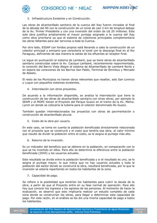 Abril 2012
Actualización del Plan Maestro de Alcantarillado Sanitario y Tratamiento de Aguas Residuales
de Asunción y Área Metropolitana (APM) - Informe Final Preliminar
Capítulo 2
5-36
3. Infraestructura Existente y en Construcción.
Las obras de alcantarillado sanitario de la cuenca del Itay fueron iniciadas al final
de la década del 90 con la construcción de un túnel de casi 3 km de longitud debajo
de la Av. Primer Presidente y con una inversión del orden de U$ 20 millones. Esta
sola obra justifica ampliamente el mayor puntaje asignado a la cuenca del Itay
como obra prioritaria ya que el sistema de colectores principales complementaría
las obras faltantes para dar servicios a toda la Cuenca.
Por otro lado, ESSAP con fondos propios está llevando a cabo la construcción de un
colector principal y emisario que conectaría el túnel con la descarga final en el Rio
Paraguay, definiendo de esa manera la salida de los efluentes al receptor final.
Le sigue en puntuación el sistema de Lambaré, que ya tiene obras de alcantarillado
sanitario construidas sobre la Av. Cacique Lambaré, recientemente repavimentada,
la conexión del Barrio Vista Alegre al sistema de Alcantarillado de Lambaré Norte y
en espera las conexiones de los Barrios San Pablo, Terminal de Ómnibus y Mercado
de Abasto.
El resto de los Municipios no tienen obras relevantes que resaltar, solo San Lorenzo
y Luque con pequeños sistemas existentes.
4. Interrelación con otros proyectos.
De acuerdo a la información disponible, se analiza la interrelación que tiene la
construcción de las obras de alcantarillado sanitario con otras obras, por ejemplo la
SEAM y el MOPC tienen el Proyecto del Parque Guazú en el tramo de la Av. Mdme.
Lynch en donde se colocaría la tubería para el colector denominado Nú Guazú.
También quedan interrelacionados los proyectos con obras de pavimentación o
construcción de alcantarillado pluvial.
5. Costo de la obra por usuario.
En este caso, se toma en cuenta la población beneficiada directamente relacionada
con el proyecto que se construirá y el costo que tendría esa obra; al valor mínimo
que resulte de dividir la población entre el costo, se le asigna el puntaje más alto.
6. Retorno de la inversión.
Es un indicador del beneficio que se obtiene en la población, en comparación con lo
que se ha invertido en ellos. Para ello se determina la diferencia entre la población
beneficiada (2045) y los usuarios actuales.
Este resultado se divide entre la población beneficiada y si el resultado es uno, se le
asigna el puntaje mayor, lo que indica que no hay usuarios actuales y toda la
población del sector donde se construirá la obra, resultará beneficiada, por lo que la
inversión se estaría repartiendo en todos los habitantes de la zona.
7. Capacidad de pago.
Se refiere a la posibilidad que tendrían los habitantes para cubrir la deuda de la
obra, a partir de que el Proyecto entre en su fase normal de operación. Para ello
hay que conocer los ingresos y los egresos de las personas. Al momento de hacer la
evaluación, se observó que esto implicaría realizar un estudio completo de cada
zona donde se construirían las obras, para llegar a determinar esta capacidad de
pago. Por esta razón, en el análisis se les dio una misma capacidad de pago a todos
los habitantes.
 