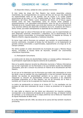 Abril 2012
Actualización del Plan Maestro de Alcantarillado Sanitario y Tratamiento de Aguas Residuales
de Asunción y Área Metropolitana (APM) - Informe Final Preliminar
Capítulo 2
5-38
10. Desarrollo Urbano, calidad de vida y grandes inversiones
Si bien todas las áreas del Plan Maestro han tenido desarrollos urbanos
importantes, las correspondientes a la cuenca del Itay son las que más desarrollo
ha experimentado tanto en las grandes vías de acceso a la ciudad Capital
provenientes de las rutas 1 y 2 (Av. Eusebio Ayala, Av. Mcal. López, Santa Teresa,
Defensores del Chaco, Mdme. Lunch, Aviadores del Chaco, en el futuro Laguna
Grande entre las más importantes) como en futuras obras públicas y
emprendimientos a ser ejecutados próximamente, entre los que se encuentran el
Metrobús de la Av. Eusebio Ayala, que uniría San Lorenzo con el Puerto de Asunción
y los enormes edificios del desarrollo inmobiliario de la Av. Aviadores del Chaco y
Santa Teresa, que están sobrepasando la capacidad de los colectores actuales.
En segundo lugar se ubica el Municipio de San Lorenzo, que ha experimentado un
gran desarrollo comercial, educacional y urbanístico, con el advenimiento de los
grandes Centros Comerciales, la Universidad Nacional, El Hospital de Clínicas, el
Materno Infantil y algunas pequeñas y medianas industrias.
En tercer lugar está el Municipio de Lambaré, que también ha experimentado un
enorme crecimiento, vinculado al Acceso Sur de Asunción y a la implantación de
grandes centros comerciales y supermercados, especialmente a lo largo de la Av.
Cacique Lambaré.
Por último quedan en orden decreciente los municipios de Luque y Mariano Roque
Alonso, vinculados al Acceso Norte de Asunción, también con crecimientos
urbanísticos importantes.
11. Participación Comunitaria.
La construcción de obras de alcantarillado implica un manejo político interesante y
la participación organizada de algunos sectores de la población.
Esto se ha podido observar durante las diferentes reuniones y Talleres informativos
que se han organizado con los Municipios a los que también acuden los habitantes
interesados, para dar a conocer los avances en materia de la Actualización del Plan
Maestro.
Es así que se ha detectado que los Municipios que están más interesados en iniciar
las obras o que ya cuentan con una organización a nivel de Comisión Vecinal para
atender los asuntos de alcantarillado sanitario en su zona y que ya están
integrando su solución de alcantarillado sanitario secundario a los colectores
principales propuestos en el Plan Maestro, son los de Fernando de la Mora y
Lambaré, por lo que se les ha asignado los mayores puntajes.
La matriz de ponderación se incluye en el Anexo N° 7 y los resultados con los
puntajes de cada obra ordenados de mayor a menor se presentan en la siguiente
tabla.
En esta tabla se observa que las obras que obtuvieron los mayores puntajes,
corresponden a los colectores principales de la cuenca del Itay, al Colector Central
de Lambaré y a la construcción de la etapa preliminar de la Planta de Tratamiento
de Aguas Residuales de Bella Vista.
En el Plan Maestro del año 1985, las obras de la cuenca del Itay también resultaron
prioritarias.
 