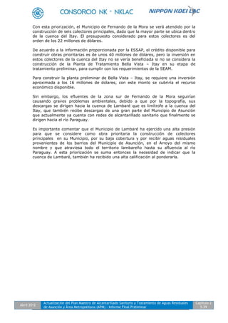 Abril 2012
Actualización del Plan Maestro de Alcantarillado Sanitario y Tratamiento de Aguas Residuales
de Asunción y Área Metropolitana (APM) - Informe Final Preliminar
Capítulo 2
5-39
Con esta priorización, el Municipio de Fernando de la Mora se verá atendido por la
construcción de seis colectores principales, dado que la mayor parte se ubica dentro
de la cuenca del Itay. El presupuesto considerado para estos colectores es del
orden de los 22 millones de dólares.
De acuerdo a la información proporcionada por la ESSAP, el crédito disponible para
construir obras prioritarias es de unos 40 millones de dólares, pero la inversión en
estos colectores de la cuenca del Itay no se vería beneficiada si no se considera la
construcción de la Planta de Tratamiento Bella Vista – Itay en su etapa de
tratamiento preliminar, para cumplir con los requerimientos de la SEAM.
Para construir la planta preliminar de Bella Vista – Itay, se requiere una inversión
aproximada a los 16 millones de dólares, con este monto se cubriría el recurso
económico disponible.
Sin embargo, los efluentes de la zona sur de Fernando de la Mora seguirían
causando graves problemas ambientales, debido a que por la topografía, sus
descargas se dirigen hacia la cuenca de Lambaré que es limítrofe a la cuenca del
Itay, que también recibe descargas de una gran parte del Municipio de Asunción
que actualmente ya cuenta con redes de alcantarillado sanitario que finalmente se
dirigen hacia el río Paraguay.
Es importante comentar que el Municipio de Lambaré ha ejercido una alta presión
para que se considere como obra prioritaria la construcción de colectores
principales en su Municipio, por su baja cobertura y por recibir aguas residuales
provenientes de los barrios del Municipio de Asunción, en el Arroyo del mismo
nombre y que atraviesa todo el territorio lambareño hasta su afluencia al río
Paraguay. A esta priorización se suma entonces la necesidad de indicar que la
cuenca de Lambaré, también ha recibido una alta calificación al ponderarla.
 