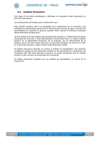 Abril 2012
Actualización del Plan Maestro de Alcantarillado Sanitario y Tratamiento de Aguas Residuales
de Asunción y Área Metropolitana (APM) - EASEGA (Informe Final Preliminar)
Capítulo 5
5-41
5.4 Análisis Financiero
Con base en las obras planteadas y definidas, se evaluaron estas soluciones en
términos financieros.
Las conclusiones principales que se obtuvieron son:
Este estudio muestra como los resultados de la evaluación de un proyecto, que
pretende el mejoramiento general de la eficiencia del servicio de agua y servicio de
alcantarillado sin expandir su alcance, pueden diferir cuando el análisis es realizado
desde diferentes perspectivas.
El Plan Maestro de Plan Maestro de Alcantarillado Sanitario y Tratamiento de Aguas
Residuales de Asunción y Área Metropolitana ciertamente tiene un amplio impacto
positivo en el desempeño financiero de la empresa. Se ha determinado en el
estudio, que el servicio puede disminuir su estructura tarifaria, en más de un 30%
en el área del proyecto y seguir siendo financieramente viable.
El análisis financiero teniendo en cuenta el análisis de sensibilidad a las distintas
variables se puede ver que presentan cambios no tan significativos y realizando una
simulación del VAN para distintos escenario se puede comprobar que el modelo
arroja un valor cercano al encontrado en el proyecto.
El análisis financiero completo con sus análisis de sensibilidad, se incluye en el
Anexo N° 8.
 