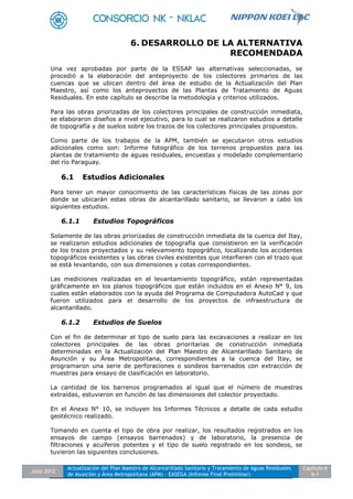 Julio 2012
Actualización del Plan Maestro de Alcantarillado Sanitario y Tratamiento de Aguas Residuales
de Asunción y Área Metropolitana (APM) - EASEGA (Informe Final Preliminar)
Capítulo 6
6-1
6. DESARROLLO DE LA ALTERNATIVA
RECOMENDADA
Una vez aprobadas por parte de la ESSAP las alternativas seleccionadas, se
procedió a la elaboración del anteproyecto de los colectores primarios de las
cuencas que se ubican dentro del área de estudio de la Actualización del Plan
Maestro, así como los anteproyectos de las Plantas de Tratamiento de Aguas
Residuales. En este capítulo se describe la metodología y criterios utilizados.
Para las obras priorizadas de los colectores principales de construcción inmediata,
se elaboraron diseños a nivel ejecutivo, para lo cual se realizaron estudios a detalle
de topografía y de suelos sobre los trazos de los colectores principales propuestos.
Como parte de los trabajos de la APM, también se ejecutaron otros estudios
adicionales como son: Informe fotográfico de los terrenos propuestos para las
plantas de tratamiento de aguas residuales, encuestas y modelado complementario
del río Paraguay.
6.1 Estudios Adicionales
Para tener un mayor conocimiento de las características físicas de las zonas por
donde se ubicarán estas obras de alcantarillado sanitario, se llevaron a cabo los
siguientes estudios.
6.1.1 Estudios Topográficos
Solamente de las obras priorizadas de construcción inmediata de la cuenca del Itay,
se realizaron estudios adicionales de topografía que consistieron en la verificación
de los trazos proyectados y su relevamiento topográfico, localizando los accidentes
topográficos existentes y las obras civiles existentes que interfieren con el trazo que
se está levantando, con sus dimensiones y cotas correspondientes.
Las mediciones realizadas en el levantamiento topográfico, están representadas
gráficamente en los planos topográficos que están incluidos en el Anexo N° 9, los
cuales están elaborados con la ayuda del Programa de Computadora AutoCad y que
fueron utilizados para el desarrollo de los proyectos de infraestructura de
alcantarillado.
6.1.2 Estudios de Suelos
Con el fin de determinar el tipo de suelo para las excavaciones a realizar en los
colectores principales de las obras prioritarias de construcción inmediata
determinadas en la Actualización del Plan Maestro de Alcantarillado Sanitario de
Asunción y su Área Metropolitana, correspondientes a la cuenca del Itay, se
programaron una serie de perforaciones o sondeos barrenados con extracción de
muestras para ensayo de clasificación en laboratorio.
La cantidad de los barrenos programados al igual que el número de muestras
extraídas, estuvieron en función de las dimensiones del colector proyectado.
En el Anexo N° 10, se incluyen los Informes Técnicos a detalle de cada estudio
geotécnico realizado.
Tomando en cuenta el tipo de obra por realizar, los resultados registrados en los
ensayos de campo (ensayos barrenados) y de laboratorio, la presencia de
filtraciones y acuíferos potentes y el tipo de suelo registrado en los sondeos, se
tuvieron las siguientes conclusiones.
 