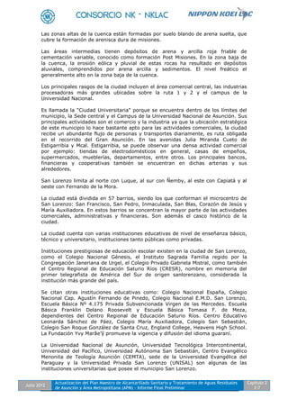 Julio 2012
Actualización del Plan Maestro de Alcantarillado Sanitario y Tratamiento de Aguas Residuales
de Asunción y Área Metropolitana (APM) - Informe Final Preliminar
Capítulo 2
2-7
Las zonas altas de la cuenca están formadas por suelo blando de arena suelta, que
cubre la formación de arenisca dura de misiones.
Las áreas intermedias tienen depósitos de arena y arcilla roja friable de
cementación variable, conocido como formación Post Misiones. En la zona baja de
la cuenca, la erosión eólica y pluvial de estas rocas ha resultado en depósitos
aluviales, comprendidos por arena arcilla y sedimentos. El nivel freático el
generalmente alto en la zona baja de la cuenca.
Los principales rasgos de la ciudad incluyen el área comercial central, las industrias
procesadoras más grandes ubicadas sobre la ruta 1 y 2 y el campus de la
Universidad Nacional.
Es llamada la "Ciudad Universitaria" porque se encuentra dentro de los límites del
municipio, la Sede central y el Campus de la Universidad Nacional de Asunción. Sus
principales actividades son el comercio y la industria ya que la ubicación estratégica
de este municipio lo hace bastante apto para las actividades comerciales, la ciudad
recibe un abundante flujo de personas y transportes diariamente, es ruta obligada
en el recorrido del Gran Asunción. En las avenidas Julia Miranda Cueto de
Estigarribia y Mcal. Estigarribia, se puede observar una densa actividad comercial
por ejemplo: tiendas de electrodomésticos en general, casas de empeños,
supermercados, mueblerías, departamentos, entre otros. Los principales bancos,
financieras y cooperativas también se encuentran en dichas arterias y sus
alrededores.
San Lorenzo limita al norte con Luque, al sur con Ñemby, al este con Capiatá y al
oeste con Fernando de la Mora.
La ciudad está dividida en 57 barrios, siendo los que conforman el microcentro de
San Lorenzo: San Francisco, San Pedro, Inmaculada, San Blas, Corazón de Jesús y
María Auxiliadora. En estos barrios se concentran la mayor parte de las actividades
comerciales, administrativas y financieras. Son además el casco histórico de la
ciudad.
La ciudad cuenta con varias instituciones educativas de nivel de enseñanza básico,
técnico y universitario, instituciones tanto públicas como privadas.
Instituciones prestigiosas de educación escolar existen en la ciudad de San Lorenzo,
como el Colegio Nacional Génesis, el Instituto Sagrada Familia regido por la
Congregación Janeriana de Urgel, el Colegio Privado Gabriela Mistral, como también
el Centro Regional de Educación Saturio Ríos (CRESR), nombre en memoria del
primer telegrafista de América del Sur de origen sanlorenzano, considerada la
institución más grande del país.
Se citan otras instituciones educativas como: Colegio Nacional España, Colegio
Nacional Cap. Agustín Fernando de Pinedo, Colegio Nacional E.M.D. San Lorenzo,
Escuela Básica Nº 4.175 Privada Subvencionada Virgen de las Mercedes. Escuela
Básica Franklin Delano Roosevelt y Escuela Básica Tomasa F. de Meza,
dependientes del Centro Regional de Educación Saturio Ríos. Centro Educativo
Leonarda Sánchez de Páez, Colegio María Auxiliadora, Colegio San Sebastián,
Colegio San Roque González de Santa Cruz, England College, Heavens High School.
La Fundación Yvy Marãe’ỹ promueve la vigencia y difusión del idioma guaraní.
La Universidad Nacional de Asunción, Universidad Tecnológica Intercontinental,
Universidad del Pacífico, Universidad Autónoma San Sebastián, Centro Evangélico
Menonita de Teología Asunción (CEMTA), sede de la Universidad Evangélica del
Paraguay y la Universidad Privada San Lorenzo (UNISAL) son algunas de las
instituciones universitarias que posee el municipio San Lorenzo.
 