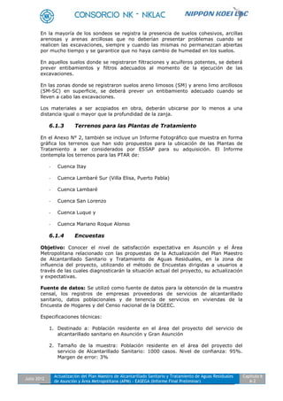 Julio 2012
Actualización del Plan Maestro de Alcantarillado Sanitario y Tratamiento de Aguas Residuales
de Asunción y Área Metropolitana (APM) - EASEGA (Informe Final Preliminar)
Capítulo 6
6-2
En la mayoría de los sondeos se registra la presencia de suelos cohesivos, arcillas
arenosas y arenas arcillosas que no deberían presentar problemas cuando se
realicen las excavaciones, siempre y cuando las mismas no permanezcan abiertas
por mucho tiempo y se garantice que no haya cambio de humedad en los suelos.
En aquellos suelos donde se registraron filtraciones y acuíferos potentes, se deberá
prever entibamientos y filtros adecuados al momento de la ejecución de las
excavaciones.
En las zonas donde se registraron suelos areno limosos (SM) y areno limo arcillosos
(SM-SC) en superficie, se deberá prever un entibamiento adecuado cuando se
lleven a cabo las excavaciones.
Los materiales a ser acopiados en obra, deberán ubicarse por lo menos a una
distancia igual o mayor que la profundidad de la zanja.
6.1.3 Terrenos para las Plantas de Tratamiento
En el Anexo N° 2, también se incluye un Informe Fotográfico que muestra en forma
gráfica los terrenos que han sido propuestos para la ubicación de las Plantas de
Tratamiento a ser considerados por ESSAP para su adquisición. El Informe
contempla los terrenos para las PTAR de:
- Cuenca Itay
- Cuenca Lambaré Sur (Villa Elisa, Puerto Pabla)
- Cuenca Lambaré
- Cuenca San Lorenzo
- Cuenca Luque y
- Cuenca Mariano Roque Alonso
6.1.4 Encuestas
Objetivo: Conocer el nivel de satisfacción expectativa en Asunción y el Área
Metropolitana relacionado con las propuestas de la Actualización del Plan Maestro
de Alcantarillado Sanitario y Tratamiento de Aguas Residuales, en la zona de
influencia del proyecto, utilizando el método de Encuestas dirigidas a usuarios a
través de las cuales diagnosticarán la situación actual del proyecto, su actualización
y expectativas.
Fuente de datos: Se utilizó como fuente de datos para la obtención de la muestra
censal, los registros de empresas proveedoras de servicios de alcantarillado
sanitario, datos poblacionales y de tenencia de servicios en viviendas de la
Encuesta de Hogares y del Censo nacional de la DGEEC.
Especificaciones técnicas:
1. Destinado a: Población residente en el área del proyecto del servicio de
alcantarillado sanitario en Asunción y Gran Asunción
2. Tamaño de la muestra: Población residente en el área del proyecto del
servicio de Alcantarillado Sanitario: 1000 casos. Nivel de confianza: 95%.
Margen de error: 3%
 