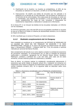Julio 2012
Actualización del Plan Maestro de Alcantarillado Sanitario y Tratamiento de Aguas Residuales
de Asunción y Área Metropolitana (APM) - EASEGA (Informe Final Preliminar)
Capítulo 6
6-3
3. Clasificación de la muestra: La muestra es probabilística, el 40% de las
encuestas se realizaron en Asunción y el 60% en el Área Metropolitana
4. Instrucciones: Se diseñó una boleta de encuesta que fue aplicada a la
población en un período de 10 días laborales. Las encuestas se realizaron en
el domicilio de los entrevistados. Para cada grupo de encuestas se contó con
un coordinador, que organizó las encuestas y a los encuestadores de cada
grupo, estableciendo las hojas de ruta, revisando y chequeando los
cuestionarios respondidos y realizando el vaciado de la información.
En el Anexo N° 11 se incluyen las boletas de las encuestas realizadas y el Informe
con los resultados.
En términos generales, poco más del 83% de los encuestados manifestó su acuerdo
en que en su Barrio se instale un sistema de alcantarillado sanitario o en su defecto
se mejore el existente.
El 35% manifestó que sí conoce el Proyecto y el resto lo desconoce.
6.1.5 Modelado complementario del río Paraguay
Este modelado se constituye en un complemento del ESTUDIO DE MODELADO DE
LA CALIDAD DEL AGUA DEL RÍO PARAGUAY EN ASUNCIÓN Y EL ÁREA
METROPOLITANA, realizado en el marco del Proyecto de Modernización del Sector
Agua y Saneamiento (PMSAS) – Préstamo BIRF No. 7710, de acuerdo a solicitud
realizada por personal del Banco Mundial.
Este complemento del estudio tuvo como objetivo ampliar la cantidad de escenarios
de simulación realizados, al incrementarse por un lado la cantidad de emisarios
subfluviales a considerar, agregando los de Mariano Roque Alonso, Varadero,
Mallorquín, Lambaré y Lambaré Sur y por otro lado, para cada uno de estos
emisarios, simular distintos grados de tratamiento y caudales.
Para el efecto, se propuso realizar la modelación considerando básicamente 5
escenarios que varían desde la situación actual (E1), instalación de emisarios sin
tratamiento (E2) hasta la utilización de tratamiento secundario y cloración previa al
vertido mediante emisario (E5). En la siguiente tabla se describen estos cinco
escenarios.
Tabla 6.1 Escenarios considerados para la Modelación complementaria
Escenario Año Tipo de
Tratamiento
Tipo de Descarga
E1 2012 Sin tratamiento Directa desde la
costa
E2 2012 Sin tratamiento
Mediante emisarios
subfluviales
E3 2015 y 2025 Sin cloración
2015 y 2025 Preliminar y
cloración
E4 2025 y 2035 Primario y
cloración
E5 2025, 2035 y 2045 Secundario y
cloración
 
