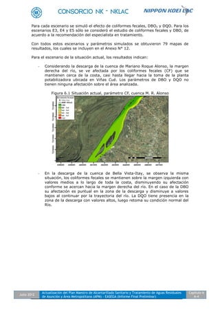 Julio 2012
Actualización del Plan Maestro de Alcantarillado Sanitario y Tratamiento de Aguas Residuales
de Asunción y Área Metropolitana (APM) - EASEGA (Informe Final Preliminar)
Capítulo 6
6-4
Para cada escenario se simuló el efecto de coliformes fecales, DBO5 y DQO. Para los
escenarios E3, E4 y E5 sólo se consideró el estudio de coliformes fecales y DBO, de
acuerdo a la recomendación del especialista en tratamiento.
Con todos estos escenarios y parámetros simulados se obtuvieron 79 mapas de
resultados, los cuales se incluyen en el Anexo N° 12.
Para el escenario de la situación actual, los resultados indican:
- Considerando la descarga de la cuenca de Mariano Roque Alonso, la margen
derecha del río, se ve afectada por los coliformes fecales (CF) que se
mantienen cerca de la costa, casi hasta llegar hacia la toma de la planta
potabilizadora ubicada en Viñas Cué. Los parámetros de DBO y DQO no
tienen ninguna afectación sobre el área analizada.
Figura 6.1 Situación actual, parámetro CF, cuenca M. R. Alonso
- En la descarga de la cuenca de Bella Vista-Itay, se observa la misma
situación, los coliformes fecales se mantienen sobre la margen izquierda con
valores medios a lo largo de toda la costa, disminuyendo su afectación
conforme se acercan hacia la margen derecha del río. En el caso de la DBO
su afectación es puntual en la zona de la descarga y disminuye a valores
bajos al continuar por la trayectoria del río. La DQO tiene presencia en la
zona de la descarga con valores altos, luego retoma su condición normal del
Río.
 