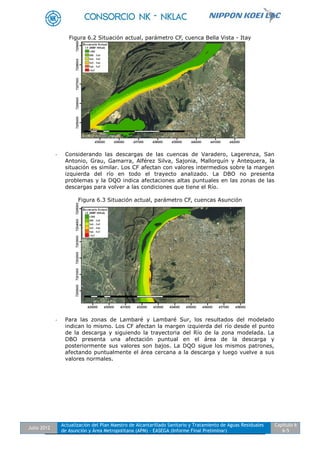 Julio 2012
Actualización del Plan Maestro de Alcantarillado Sanitario y Tratamiento de Aguas Residuales
de Asunción y Área Metropolitana (APM) - EASEGA (Informe Final Preliminar)
Capítulo 6
6-5
Figura 6.2 Situación actual, parámetro CF, cuenca Bella Vista - Itay
- Considerando las descargas de las cuencas de Varadero, Lagerenza, San
Antonio, Grau, Gamarra, Alférez Silva, Sajonia, Mallorquín y Antequera, la
situación es similar. Los CF afectan con valores intermedios sobre la margen
izquierda del río en todo el trayecto analizado. La DBO no presenta
problemas y la DQO indica afectaciones altas puntuales en las zonas de las
descargas para volver a las condiciones que tiene el Río.
Figura 6.3 Situación actual, parámetro CF, cuencas Asunción
- Para las zonas de Lambaré y Lambaré Sur, los resultados del modelado
indican lo mismo. Los CF afectan la margen izquierda del río desde el punto
de la descarga y siguiendo la trayectoria del Río de la zona modelada. La
DBO presenta una afectación puntual en el área de la descarga y
posteriormente sus valores son bajos. La DQO sigue los mismos patrones,
afectando puntualmente el área cercana a la descarga y luego vuelve a sus
valores normales.
 
