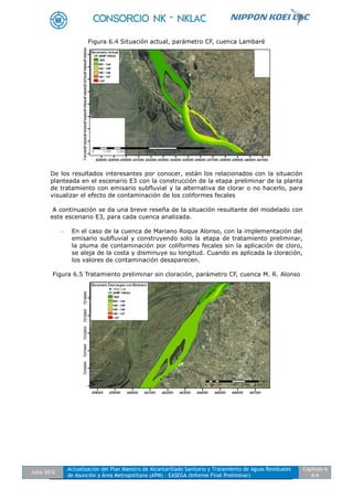 Julio 2012
Actualización del Plan Maestro de Alcantarillado Sanitario y Tratamiento de Aguas Residuales
de Asunción y Área Metropolitana (APM) - EASEGA (Informe Final Preliminar)
Capítulo 6
6-6
Figura 6.4 Situación actual, parámetro CF, cuenca Lambaré
De los resultados interesantes por conocer, están los relacionados con la situación
planteada en el escenario E3 con la construcción de la etapa preliminar de la planta
de tratamiento con emisario subfluvial y la alternativa de clorar o no hacerlo, para
visualizar el efecto de contaminación de los coliformes fecales
A continuación se da una breve reseña de la situación resultante del modelado con
este escenario E3, para cada cuenca analizada.
- En el caso de la cuenca de Mariano Roque Alonso, con la implementación del
emisario subfluvial y construyendo solo la etapa de tratamiento preliminar,
la pluma de contaminación por coliformes fecales sin la aplicación de cloro,
se aleja de la costa y disminuye su longitud. Cuando es aplicada la cloración,
los valores de contaminación desaparecen.
Figura 6.5 Tratamiento preliminar sin cloración, parámetro CF, cuenca M. R. Alonso
 