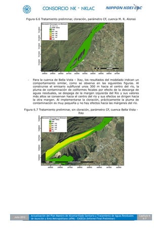 Julio 2012
Actualización del Plan Maestro de Alcantarillado Sanitario y Tratamiento de Aguas Residuales
de Asunción y Área Metropolitana (APM) - EASEGA (Informe Final Preliminar)
Capítulo 6
6-7
Figura 6.6 Tratamiento preliminar, cloración, parámetro CF, cuenca M. R. Alonso
- Para la cuenca de Bella Vista – Itay, los resultados del modelado indican un
comportamiento similar, como se observa en las siguientes figuras. Al
construirse el emisario subfluvial unos 300 m hacia el centro del río, la
pluma de contaminación de coliformes fecales por efecto de la descarga de
aguas residuales, se despega de la margen izquierda del Río y sus valores
más altos se conservan hacia el centro del río y sus efectos se dirigen hacia
la otra margen. Al implementarse la cloración, prácticamente la pluma de
contaminación es muy pequeña y no hay efectos hacia las márgenes del río.
Figura 6.7 Tratamiento preliminar, sin cloración, parámetro CF, cuenca Bella Vista -
Itay
 