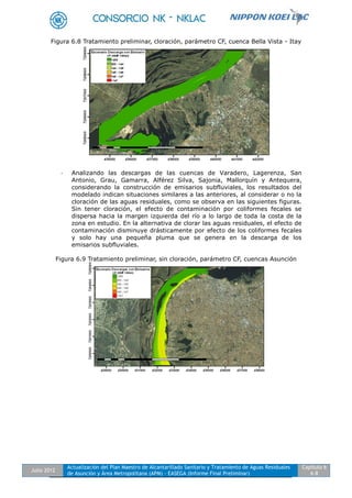 Julio 2012
Actualización del Plan Maestro de Alcantarillado Sanitario y Tratamiento de Aguas Residuales
de Asunción y Área Metropolitana (APM) - EASEGA (Informe Final Preliminar)
Capítulo 6
6-8
Figura 6.8 Tratamiento preliminar, cloración, parámetro CF, cuenca Bella Vista - Itay
- Analizando las descargas de las cuencas de Varadero, Lagerenza, San
Antonio, Grau, Gamarra, Alférez Silva, Sajonia, Mallorquín y Antequera,
considerando la construcción de emisarios subfluviales, los resultados del
modelado indican situaciones similares a las anteriores, al considerar o no la
cloración de las aguas residuales, como se observa en las siguientes figuras.
Sin tener cloración, el efecto de contaminación por coliformes fecales se
dispersa hacia la margen izquierda del río a lo largo de toda la costa de la
zona en estudio. En la alternativa de clorar las aguas residuales, el efecto de
contaminación disminuye drásticamente por efecto de los coliformes fecales
y solo hay una pequeña pluma que se genera en la descarga de los
emisarios subfluviales.
Figura 6.9 Tratamiento preliminar, sin cloración, parámetro CF, cuencas Asunción
 
