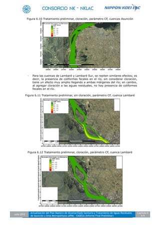 Julio 2012
Actualización del Plan Maestro de Alcantarillado Sanitario y Tratamiento de Aguas Residuales
de Asunción y Área Metropolitana (APM) - EASEGA (Informe Final Preliminar)
Capítulo 6
6-9
Figura 6.10 Tratamiento preliminar, cloración, parámetro CF, cuencas Asunción
- Para las cuencas de Lambaré y Lambaré Sur, se repiten similares efectos; es
decir, la presencia de coliformes fecales en el río, sin considerar cloración,
tiene un efecto muy amplio llegando a ambas márgenes del río; en cambio,
al agregar cloración a las aguas residuales, no hay presencia de coliformes
fecales en el río.
Figura 6.11 Tratamiento preliminar, sin cloración, parámetro CF, cuenca Lambaré
Figura 6.12 Tratamiento preliminar, cloración, parámetro CF, cuenca Lambaré
 