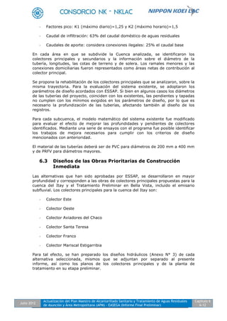 Julio 2012
Actualización del Plan Maestro de Alcantarillado Sanitario y Tratamiento de Aguas Residuales
de Asunción y Área Metropolitana (APM) - EASEGA (Informe Final Preliminar)
Capítulo 6
6-12
- Factores pico: K1 (máximo diario)=1,25 y K2 (máximo horario)=1,5
- Caudal de infiltración: 63% del caudal doméstico de aguas residuales
- Caudales de aporte: considera conexiones ilegales: 25% el caudal base
En cada área en que se subdivide la Cuenca analizada, se identificaron los
colectores principales y secundarios y la información sobre el diámetro de la
tubería, longitudes, las cotas de terreno y de solera. Los ramales menores y las
conexiones domiciliarias fueron representados como áreas netas de contribución al
colector principal.
Se propone la rehabilitación de los colectores principales que se analizaron, sobre la
misma trayectoria. Para la evaluación del sistema existente, se adoptaron los
parámetros de diseño acordados con ESSAP. Si bien en algunos casos los diámetros
de las tuberías del proyecto, coinciden con los existentes, las pendientes y tapadas
no cumplen con los mínimos exigidos en los parámetros de diseño, por lo que es
necesario la profundización de las tuberías, afectando también al diseño de los
registros.
Para cada subcuenca, el modelo matemático del sistema existente fue modificado
para evaluar el efecto de mejorar las profundidades y pendientes de colectores
identificados. Mediante una serie de ensayos con el programa fue posible identificar
los trabajos de mejora necesarios para cumplir con los criterios de diseño
mencionados con anterioridad.
El material de las tuberías deberá ser de PVC para diámetros de 200 mm a 400 mm
y de PRFV para diámetros mayores.
6.3 Diseños de las Obras Prioritarias de Construcción
Inmediata
Las alternativas que han sido aprobadas por ESSAP, se desarrollaron en mayor
profundidad y corresponden a las obras de colectores principales propuestas para la
cuenca del Itay y el Tratamiento Preliminar en Bella Vista, incluido el emisario
subfluvial. Los colectores principales para la cuenca del Itay son:
- Colector Este
- Colector Oeste
- Colector Aviadores del Chaco
- Colector Santa Teresa
- Colector Franco
- Colector Mariscal Estigarribia
Para tal efecto, se han preparado los diseños hidráulicos (Anexo N° 3) de cada
alternativa seleccionada, mismos que se adjuntan por separado al presente
informe, así como los planos de los colectores principales y de la planta de
tratamiento en su etapa preliminar.
 