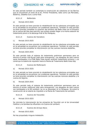 Julio 2012
Actualización del Plan Maestro de Alcantarillado Sanitario y Tratamiento de Aguas Residuales
de Asunción y Área Metropolitana (APM) - EASEGA (Informe Final Preliminar)
Capítulo 6
6-15
En este periodo también se contempla la construcción de colectores en los Barrios
que se encuentran al norte de la Av. Primer Presidente, tales como Las Mercedes,
Botánico, Zeballos Cué y Loma Pytá.
6.5.1.2 Bellavista
a) Periodo 2015-2025
En este periodo se tiene previsto la rehabilitación de los colectores principales que
en la actualidad se encuentran con problemas operativos. También en este periodo
se tiene previsto completar la conexión del emisario del Bella Vista con el Emisario
de la cuenca del Itay para permitir que ambos puedan llegar a la misma estación de
tratamiento previo a la descarga final al Río Paraguay.
6.5.1.3 Cuenca de Varadero
c) Periodo 2015-2025
En este periodo se tiene previsto la rehabilitación de los colectores principales que
en la actualidad se encuentran con problemas operativos. También en este periodo
se tiene previsto completar la interconexión con las cuencas menores aledañas.
d) Periodo 2025-2035
En este periodo todo el sistema de tratamiento preliminar permanece pero se
elimina el emisor sub-fluvial (sólo para emergencia). Los desagües de esta cuenca
serán bombeados a la PTAR Bella Vista donde recibirán tratamiento primario, y se
construye la tubería de impulsión hacia la Planta de Tratamiento Bella Vista-Itay
6.5.1.4 Cuenca de Mallorquín
a) Periodo 2015-2025
En este periodo se tiene previsto la rehabilitación de los colectores principales que
en la actualidad se encuentran con problemas operativos. También en este periodo
se tiene previsto completar la interconexión con las cuencas menores aledañas y la
cuenca de Sajonia.
b) Periodo 2025-2035
En este periodo todo el sistema de tratamiento preliminar permanece pero se
elimina el emisor subfluvial (sólo para emergencia). Los desagües de esta cuenca
son bombeados a la EB Lambaré, ya no se descargan al rio Paraguay. Se prevé la
construcción de la tubería de impulsión a la Planta de Tratamiento de Lambaré.
6.5.1.5 Cuenca de Tacumbú
a) Periodo 2015-2025
Se concreta la interconexión de los emisarios de Tacumbú con el de Universidad
Católica y se bombea los efluentes a la Cuenca de Lambaré.
6.5.1.6 Cuenca de Arroyo Seco
a) Periodo 2015-2025
No hay proyectado ninguna instalación.
 