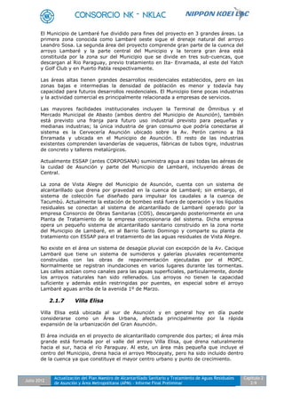 Julio 2012
Actualización del Plan Maestro de Alcantarillado Sanitario y Tratamiento de Aguas Residuales
de Asunción y Área Metropolitana (APM) - Informe Final Preliminar
Capítulo 2
2-9
El Municipio de Lambaré fue dividido para fines del proyecto en 3 grandes áreas. La
primera zona conocida como Lambaré oeste sigue el drenaje natural del arroyo
Leandro Sosa. La segunda área del proyecto comprende gran parte de la cuenca del
arroyo Lambaré y la parte central del Municipio y la tercera gran área está
constituida por la zona sur del Municipio que se divide en tres sub-cuencas, que
descargan al Rio Paraguay, previo tratamiento en Ita- Enramada, al este del Yatch
y Golf Club y en Puerto Pabla respectivamente.
Las áreas altas tienen grandes desarrollos residenciales establecidos, pero en las
zonas bajas e intermedias la densidad de población es menor y todavía hay
capacidad para futuros desarrollos residenciales. El Municipio tiene pocas industrias
y la actividad comercial es principalmente relacionada a empresas de servicios.
Las mayores facilidades institucionales incluyen la Terminal de Ómnibus y el
Mercado Municipal de Abasto (ambos dentro del Municipio de Asunción), también
está previsto una franja para futuro uso industrial previsto para pequeñas y
medianas industrias; la única industria de gran consumo que podría conectarse al
sistema es la Cervecería Asunción ubicado sobre la Av. Perón camino a Itá
Enramada y ubicada en el Municipio de Asunción. El resto de las industrias
existentes comprenden lavanderías de vaqueros, fábricas de tubos tigre, industrias
de concreto y talleres metalúrgicos.
Actualmente ESSAP (antes CORPOSANA) suministra agua a casi todas las aéreas de
la cuidad de Asunción y parte del Municipio de Lambaré, incluyendo áreas de
Central.
La zona de Vista Alegre del Municipio de Asunción, cuenta con un sistema de
alcantarillado que drena por gravedad en la cuenca de Lambaré; sin embargo, el
sistema de colección fue diseñado para impulsar los caudales a la cuenca de
Tacumbú. Actualmente la estación de bombeo está fuera de operación y los líquidos
residuales se conectan al sistema de alcantarillado de Lambaré operado por la
empresa Consorcio de Obras Sanitarias (COS), descargando posteriormente en una
Planta de Tratamiento de la empresa concesionaria del sistema. Dicha empresa
opera un pequeño sistema de alcantarillado sanitario construido en la zona norte
del Municipio de Lambaré, en al Barrio Santo Domingo y comparte su planta de
tratamiento con ESSAP para el tratamiento de las aguas residuales de Vista Alegre.
No existe en el área un sistema de desagüe pluvial con excepción de la Av. Cacique
Lambaré que tiene un sistema de sumideros y galerías pluviales recientemente
construidas con las obras de repavimentación ejecutadas por el MOPC.
Normalmente se registran inundaciones en varios lugares durante las tormentas.
Las calles actúan como canales para las aguas superficiales, particularmente, donde
los arroyos naturales han sido rellenados. Los arroyos no tienen la capacidad
suficiente y además están restringidas por puentes, en especial sobre el arroyo
Lambaré aguas arriba de la avenida 1º de Marzo.
2.1.7 Villa Elisa
Villa Elisa está ubicada al sur de Asunción y en general hoy en día puede
considerarse como un Área Urbana, afectada principalmente por la rápida
expansión de la urbanización del Gran Asunción.
El área incluida en el proyecto de alcantarillado comprende dos partes; el área más
grande está formada por el valle del arroyo Villa Elisa, que drena naturalmente
hacia el sur, hacia el río Paraguay. Al este, un área más pequeña que incluye el
centro del Municipio, drena hacia el arroyo Mbocayaty, pero ha sido incluido dentro
de la cuenca ya que constituye el mayor centro urbano y punto de crecimiento.
 