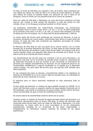 Julio 2012
Actualización del Plan Maestro de Alcantarillado Sanitario y Tratamiento de Aguas Residuales
de Asunción y Área Metropolitana (APM) - Informe Final Preliminar
Capítulo 2
2-10
Al norte, el límite de Villa Elisa con Lambaré y Fdo. de la Mora, está constituido por
una cadena de colinas con cotas de 180 m en el Área de Cuatro Mojones. Al oeste,
otra cadena de colinas va cayendo desde una elevación de 150 m hacia el río
Paraguay, forma su límite con una pequeña área de la cuenca de Lambaré.
Entre los valles de Villa Elisa y Mbocayaty, el curso del Arroyo constituye el límite
natural, aún cuando el Área central del Municipio, al este del Arroyo ha sido
incluido. Al sur, el río Paraguay constituye también un límite natural.
Los gradientes superficiales son relativamente importantes. Las inclinaciones
transversales hacia el Arroyo varían entre 1 en 20 y 1 en 40. El perfil longitudinal
de la corriente varía entre 1 en 60 y 1 en 100. La cuenca tiene alrededor una línea
de talveg de 6 km de longitud, con un Área total de aproximadamente 1.000 Ha.
La mayor parte del terreno está constituida por arenisca de Misiones, la cual se
encuentra recubierta por arena suelta, conformando esta última la mayor parte del
terreno. El suelo del valle está constituido por depósitos aluvionales de arcillas
arenosas y sedimentos.
El Municipio de Villa Elisa es solo una parte de la cuenca natural, con su límite
formado por la Avenida Defensores del Chaco. El Área oeste de esta Avenida está
dentro del Municipio de Lambaré y drena hacia Puerto Pabla. En la parte norte de la
cuenca también existe una pequeña Área dentro de Fernando de la Mora; la cual
está al norte de la Avenida del mismo nombre.
Las características del uso del suelo son similares a las de otros Municipios y se
relacionan más bien con la conversión de grandes áreas rurales en urbanizaciones
de desarrollo horizontal ya que las mismas se han convertido en dormitorios de
personas que trabajan principalmente en Asunción. El uso residencial actual se ha
incrementado notablemente y seguirá haciéndolo en la medida que el desarrollo
urbano prosiga, una gran parte del terreno para uso agrícola será utilizado para
tales propósitos.
El uso industrial del suelo es elevado, principalmente debido a los depósitos de
petróleo de PETROPAR al sur de la cuenca. Bajo las actuales leyes, es improbable el
desarrollo de otras industrias en la zona.
El potencial para un futuro desarrollo residencial en esta pintoresca Área es
elevado.
El Área posee parcialmente un sistema de agua potable provisto por ESSAP. En el
centro del Municipio existe un pequeño sistema de agua potable construido por la
Municipalidad, cuya fuente la constituyen los pozos locales. Existen dentro del área,
zonas concesionadas de agua a través de prestadores privados.
No existe sistema de alcantarillado sanitario dentro de la cuenca.
Tampoco existe un sistema de drenaje de aguas pluviales dentro del Municipio y el
área drena naturalmente hacia el arroyo Villa Elisa. El centro del Municipio está
construido sobre tierras altas, entre los valles de Villa Elisa y Mbocayaty y no sufre
inundaciones. La mayor parte de la zona circundante se ha ido urbanizando
gradualmente, resultado en un incremento de las áreas impermeables y
probablemente se necesitaran mejores sistemas de drenaje de las aguas
superficiales.
 
