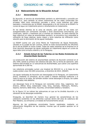 Julio 2012
Actualización del Plan Maestro de Alcantarillado Sanitario y Tratamiento de Aguas Residuales
de Asunción y Área Metropolitana (APM) - Informe Final Preliminar
Capítulo 2
2-11
2.2 Relevamiento de la Situación Actual
2.2.1 Generalidades
En Asunción, el servicio de alcantarillado sanitario es administrado y proveído por
ESSAP S.A., pero también se tienen extensiones de las redes construidas por
privados, tales como comisiones vecinales u otros, cuyos sistemas son luego
operados y mantenidos por la ESSAP, descargando a la red misma de la ESSAP o a
cursos de agua con tratamiento previo o directamente sin tratamiento.
En los demás distritos de la zona de estudio, gran parte de las redes son
autogestionadas por comisiones vecinales y otras asociaciones comunitarias, que
construyen, operan y mantienen por sí mismas sus sistemas. En estos distritos de
baja cobertura en redes de alcantarillado sanitario, se encuentra muy extendida la
utilización de fosas sépticas, pozos ciegos y otros sistemas de infiltración como
solución para la eliminación de las aguas residuales.
La ESSAP cuenta con una única Planta de Tratamiento de Aguas Residuales,
ubicada en la ciudad de San Lorenzo, donde se trata exclusivamente los efluentes
de la red de ESSAP en dicha ciudad. Todas las redes restantes de la Empresa en el
Gran Asunción descargan las aguas residuales sin tratamiento alguno en cursos de
agua tales como arroyos urbanos y el río Paraguay.
2.2.2 Estado Actual de las Tuberías en las Redes Existentes de
Alcantarillado Sanitario
La construcción del sistema de alcantarillado sanitario de Asunción comenzó en el
año 1959, siendo la primera red colectora del país. Por su forma de operación, este
sistema está dividido en 12 subcuencas de alcantarillado, que cubren una superficie
aproximada de 6.200 Ha.
Los colectores principales suman una longitud de 852.019 m, a lo largo de los
cuales existen unas 102.690 conexiones, a diciembre de 2010. (ESSAP)
Las aguas residuales de Asunción son descargadas al río Paraguay, sin tratamiento
previo, mediante 15 emisarios, de los cuales 5 realizan descarga subfluvial y el
resto lo hace en la costa. Así también existen varias descargas a arroyos, los cuales
son indicados más adelante.
Las descargas hacia el río Paraguay son conocidas como: Itay, Lagerenza, San
Antonio, Alférez Silva, Gobernador Irala, Grau, Kennedy, Mallorquín, Montero,
Sajonia, Gamarra, Bella Vista, Tacumbú, Universidad Católica y Varadero.
En la Figura 2.2 se indican las subcuencas en que se ha dividido Asunción y la
ubicación de las descargas existentes.
Enseguida, se describen de manera muy general las características de los
colectores existentes en las diferentes cuencas dentro del área de cobertura del
Plan Maestro, sus emisarios y el estado de funcionamiento actual.
Algunos de los problemas encontrados fueron registrados mediante un
relevamiento fotográfico de las tuberías, mismas que se pueden apreciar en el
Anexo N° 2.
 
