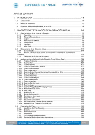 Julio 2012
Actualización del Plan Maestro de Alcantarillado Sanitario y Tratamiento de Aguas Residuales
de Asunción y Área Metropolitana (APM) - EASEGA (Informe Final Preliminar)
Índice 1
ÍNDICE DE CONTENIDO
1. INTRODUCCIÓN ..........................................................................................1-1
1.1 Antecedentes....................................................................................................................1-1
1.2 Marco de Referencia ........................................................................................................1-3
1.3 Objetivos del Estudio y Enfoque de la APM.....................................................................1-4
2. DIAGNÓSTICO Y EVALUACIÓN DE LA SITUACIÓN ACTUAL...................2-1
2.1 Características de la zona de Influencia ..........................................................................2-1
2.1.1 Asunción...................................................................................................................2-1
2.1.2 Mariano Roque Alonso.............................................................................................2-2
2.1.3 Luque........................................................................................................................2-4
2.1.4 Fernando de la Mora ................................................................................................2-5
2.1.5 San Lorenzo .............................................................................................................2-6
2.1.6 Lambaré ...................................................................................................................2-8
2.1.7 Villa Elisa ..................................................................................................................2-9
2.2 Relevamiento de la Situación Actual..............................................................................2-11
2.2.1 Generalidades ........................................................................................................2-11
2.2.2 Estado Actual de las Tuberías en las Redes Existentes de Alcantarillado
Sanitario ................................................................................................................................2-11
2.2.3 Detección de Sulfuro de Hidrógeno .......................................................................2-23
2.3 Análisis Ambiental y Social de la Situación Actual (Línea Base)...................................2-24
2.3.1 Análisis Ambiental ..................................................................................................2-24
2.3.1.1 Cuenca Itay ............................................................................................................2-24
2.3.1.2 Cuenca Sajonia ......................................................................................................2-29
2.3.1.3 Cuenca Universidad Católica .................................................................................2-30
2.3.1.4 Cuenca San Antonio...............................................................................................2-34
2.3.1.5 Cuenca Varadero ...................................................................................................2-36
2.3.1.6 Cuenca Grau, Cuenca Gamarra y Cuenca Alférez Silva .......................................2-38
2.3.1.7 Cuenca Mallorquín .................................................................................................2-39
2.3.1.8 Cuenca Tacumbú ...................................................................................................2-40
2.3.1.9 Cuenca Vista Alegre...............................................................................................2-44
2.3.1.10 Cuenca Bella Vista .................................................................................................2-45
2.3.1.11 Cuenca Lambaré....................................................................................................2-49
2.3.1.12 Cuenca San Lorenzo..............................................................................................2-51
2.3.1.13 Cuenca Luque ........................................................................................................2-53
2.3.1.14 Cuenca Arroyo Seco Mbocayaty Guazú ................................................................2-54
2.3.1.15 Mariano Roque Alonso...........................................................................................2-55
2.3.1.16 Villa Elisa ................................................................................................................2-56
2.3.2 Análisis Social ........................................................................................................2-57
2.3.2.1 Zonas de Inundación..............................................................................................2-58
2.3.2.2 Comisiones Vecinales ............................................................................................2-58
2.3.2.3 Sector Privado ........................................................................................................2-59
2.3.2.4 Educación Ciudadana ............................................................................................2-59
2.3.2.5 Reubicación de Familias Áreas Públicas ...............................................................2-59
2.3.2.6 Valoración del Escenario Social Actual..................................................................2-59
2.4 Escenarios del Plan........................................................................................................2-63
2.4.1 Las Obras del Plan Maestro...................................................................................2-65
2.4.1.1 Desafíos .................................................................................................................2-65
2.4.1.2 Ambiente Social......................................................................................................2-66
2.4.2 Propuestas .............................................................................................................2-67
2.4.2.1 Coordinación Interinstitucional ...............................................................................2-67
2.4.2.2 Campaña Medios Masivos y Alternativos ..............................................................2-68
 
