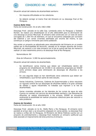 Julio 2012
Actualización del Plan Maestro de Alcantarillado Sanitario y Tratamiento de Aguas Residuales
de Asunción y Área Metropolitana (APM) - Informe Final Preliminar
Capítulo 2
2-17
Situación actual del sistema de alcantarillado sanitario:
- Sin mayores dificultades en los colectores.
- Se deberá corregir el tramo final del Emisario en su descarga final al Rio
Paraguay.
Cuenca Bella Vista
Fecha de Construcción: En el año 1963-1968
Descarga Final: ubicada en la calle Cap. Lombardo entre río Paraguay y Soldado
Román. Se realizó una rehabilitación en el año 2003/2004 para la eliminación de
una descarga al arroyo Mburicaó. El emisario está construido con un tubo de acero
corrugado de 1.300 mm de diámetro, el cual se encuentra colapsado por corrosión
del material y con varias viviendas asentadas por encima del mismo, lo que
constituye un peligro inminente para dicha población.
Hoy existe un proyecto ya adjudicado para relocalización del Emisario en un predio
cedido por la Municipalidad de Asunción, ubicado en la margen derecha del arroyo
Mburicaó, de manera a unir este emisario con el de la cuenca del Itay de manera a
realizar un solo tratamiento previo a la descarga final al Rio Paraguay.
Nomenclatura: BV
Área de Influencia: 3.300 Ha aproximadamente.
Situación actual del sistema de alcantarillado.
- Se identificaron varios tramos que deben ser rehabilitados dentro del
programa de rehabilitación de 10.000 m de colectores preparado por ESSAP
como primera etapa para eliminación de descargas de efluentes a los
arroyos.
- En una segunda etapa se han identificado otros colectores que deben ser
rehabilitados y que forman parte de este estudio.
- Varias Industrias, Comercios, Cadenas de Supermercados y otros requieren
un riguroso control de sus descargas de efluentes debido a la gran cantidad
de sólidos y aguas industriales no tratadas que ingresan a la red de
alcantarillado.
- Varias viviendas ubicadas en los laterales de los cursos de agua de esta
Cuenca no cuentan con servicio de alcantarillado sanitario y las descartas de
efluentes se realiza directamente a los arroyos. ESSAP se encuentra
analizando la posibilidad de realizar proyectos colectivos para dar solución a
este problema.
Cuenca de Varadero
Fecha de Construcción: En el año 1959
Descarga Final: ubicada en la Av. Stella Maris y Rio Paraguay. El emisario corre
paralelo al arroyo Jaen y se encuentra colapsado en varias partes. La descarga final
se realiza a orillas del río Paraguay. El Ministerio de Obras Públicas cuenta con un
proyecto de pretratamiento y descarga final mediante un emisario subfluvial que
está asociado al mejoramiento del área próxima al emisario.
 