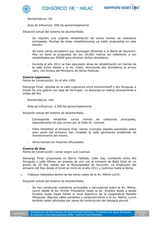 Julio 2012
Actualización del Plan Maestro de Alcantarillado Sanitario y Tratamiento de Aguas Residuales
de Asunción y Área Metropolitana (APM) - Informe Final Preliminar
Capítulo 2
2-18
Nomenclatura: VA
Área de Influencia: 500 Ha aproximadamente
Situación actual del sistema de alcantarillado.
- Se requiere una urgente rehabilitación de varios tramos de colectores
principales. Muchas de estas rehabilitaciones ya están propuestas en este
estudio
- Se tiene varios aliviaderos que descargan efluentes a la Bahía de Asunción.
Hoy se tiene la propuesta de los 10.000 metros de colectores a ser
rehabilitados por ESSAP para eliminar dichos aliviaderos.
- Durante el año 2011 se han ejecutado obras de rehabilitación en tramos de
la calle Victor Haedo y la Av. Colón, eliminando dos aliviaderos al arroyo
Jaen, con fondos del Ministerio de Obras Públicas.
Cuenca Lagerenza
Fecha de Construcción: En el año 1959
Descarga Final: ubicada en la calle Lagerenza entre Kannonnikoff y Rio Paraguay a
través de una galería con tapa de hormigón. La descarga se realiza directamente a
orillas del Río.
Nomenclatura: LAG
Área de Influencia: 3.300 Ha aproximadamente
Situación actual del sistema de alcantarillado.
- Corresponde rehabilitar varios tramos de colectores principales,
especialmente los que corren por al Calle Dr. Coronel.
- Falta rehabilitar el Emisario final. Varias viviendas ilegales asentadas sobre
gran parte del emisario han invadido la calle generando problemas de
mantenimiento del mismo.
- Otros tramos sin mayores dificultades.
Cuenca de Itay
Fecha de Construcción: varias según sub-cuencas
Descarga Final: proyectada en Barrio Tablada, Calle Cap. Lombardo entre Río
Paraguay y calle Última, en proceso de unir con el emisario de Bella Vista en un
predio de 20 Has cedido por la Municipalidad de Asunción. La ampliación del
emisario del Itay desde el túnel se inició en el año 2011 y continúa hasta la fecha.
i. Trabajos realizados dentro de las obras viales de la Av. Mdme Lynch.
Situación actual del sistema de alcantarillado.
- Se han construido colectores principales y secundarios sobre la Av. Mdme.
Lynch desde la Av. Primer Presidente hasta la Av. Eusebio Ayala y desde
Eusebio Ayala hasta frente al local deportivo de la Cooperativa Medalla
Milagrosa. Algunas calles paralelas y perpendiculares a la Av. Mdme. Lynch
también están afectadas por obras de construcción del desagüe pluvial.
 