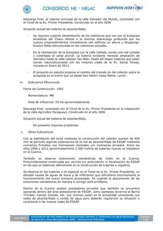 Julio 2012
Actualización del Plan Maestro de Alcantarillado Sanitario y Tratamiento de Aguas Residuales
de Asunción y Área Metropolitana (APM) - Informe Final Preliminar
Capítulo 2
2-20
Descarga final: al colector principal de la calle Salvador del Mundo, conectado con
el Túnel de la Av. Primer Presidente. Construido en el año 2006
Situación actual del sistema de alcantarillado.
- Se requiere urgente rehabilitación de los colectores que van por la Autopista
Aviadores del Chaco debido a la enorme sobrecarga producida por los
nuevos emprendimientos inmobiliarios con edificios en altura y Shoppings.
Existen fallas estructurales en los colectores actuales.
- En la intersección de la Autopista con la calle Cañada, existe una red cortada
y conectada al canal pluvial. La tubería existente necesita ampliación de
diámetro hasta la calle callejón San Blás. Hasta allí llegan tuberías que están
siendo reacondicionadas con las mejoras viales de la Av. Santa Teresa,
iniciada en Enero de 2012.
- El proyecto en estudio propone el cambio del trazado de del colector sobre la
autopista en el tramo que va desde San Martín hasta Mdme. Lynch.
iv. Subcuenca Mburucuyá.
Fecha de Construcción: 1992
Nomenclatura: MB
Área de Influencia: 65 Ha aproximadamente
Descarga final: conectado con el Túnel de la Av. Primer Presidente en la intesección
de la calle Agricultor Paraguayo. Construido en el año 2006
Situación actual del sistema de alcantarillado.
- No presenta mayores problemas.
v. Otras Subcuencas.
Con la habilitación del túnel mediante la construcción del colector auxiliar de 400
mm se permitió algunas extensiones de la red de alcantarillado de ESSAP mediante
convenios firmados con Comisiones Vecinales y/o inversores privados. Entre los
años 2006 y 2012 aproximadamente 2.500 metros de tuberías nuevas se instalaron
en la Cuenca.
También se observa extensiones clandestinas de redes en la Cuenca.
Presumiblemente construidas por vecinos sin autorización ni fiscalización de ESSAP
en las que se observan deficiencias en la construcción de tuberías y registros.
Se observa en las tuberías y en especial en el Túnel de la Av. Primer Presidente, un
elevado caudal de aguas de lluvia y de infiltración que dificultaría enormemente el
funcionamiento del nuevo emisario proyectado. Es urgente la desconexión de las
conexiones clandestinas de manera a corregir este problema.
Dentro de la Cuenca existen prestadores privados que también se encuentra
operando dentro del área prestacional de ESSAP, como ejemplos tenemos el Barrio
Trinidad, Campo Grande, etc. Los mismos están en la actualidad conectando sus
redes de alcantarillado a cursos de agua pero deberán regularizar su situación y
conectarse a las nuevas redes de ESSAP.
 