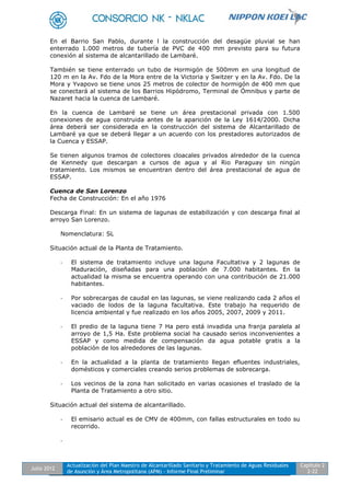 Julio 2012
Actualización del Plan Maestro de Alcantarillado Sanitario y Tratamiento de Aguas Residuales
de Asunción y Área Metropolitana (APM) - Informe Final Preliminar
Capítulo 2
2-22
En el Barrio San Pablo, durante l la construcción del desagüe pluvial se han
enterrado 1.000 metros de tubería de PVC de 400 mm previsto para su futura
conexión al sistema de alcantarillado de Lambaré.
También se tiene enterrado un tubo de Hormigón de 500mm en una longitud de
120 m en la Av. Fdo de la Mora entre de la Victoria y Switzer y en la Av. Fdo. De la
Mora y Yvapovo se tiene unos 25 metros de colector de hormigón de 400 mm que
se conectará al sistema de los Barrios Hipódromo, Terminal de Ómnibus y parte de
Nazaret hacia la cuenca de Lambaré.
En la cuenca de Lambaré se tiene un área prestacional privada con 1.500
conexiones de agua construida antes de la aparición de la Ley 1614/2000. Dicha
área deberá ser considerada en la construcción del sistema de Alcantarillado de
Lambaré ya que se deberá llegar a un acuerdo con los prestadores autorizados de
la Cuenca y ESSAP.
Se tienen algunos tramos de colectores cloacales privados alrededor de la cuenca
de Kennedy que descargan a cursos de agua y al Rio Paraguay sin ningún
tratamiento. Los mismos se encuentran dentro del área prestacional de agua de
ESSAP.
Cuenca de San Lorenzo
Fecha de Construcción: En el año 1976
Descarga Final: En un sistema de lagunas de estabilización y con descarga final al
arroyo San Lorenzo.
Nomenclatura: SL
Situación actual de la Planta de Tratamiento.
- El sistema de tratamiento incluye una laguna Facultativa y 2 lagunas de
Maduración, diseñadas para una población de 7.000 habitantes. En la
actualidad la misma se encuentra operando con una contribución de 21.000
habitantes.
- Por sobrecargas de caudal en las lagunas, se viene realizando cada 2 años el
vaciado de lodos de la laguna facultativa. Este trabajo ha requerido de
licencia ambiental y fue realizado en los años 2005, 2007, 2009 y 2011.
- El predio de la laguna tiene 7 Ha pero está invadida una franja paralela al
arroyo de 1,5 Ha. Este problema social ha causado serios inconvenientes a
ESSAP y como medida de compensación da agua potable gratis a la
población de los alrededores de las lagunas.
- En la actualidad a la planta de tratamiento llegan efluentes industriales,
domésticos y comerciales creando serios problemas de sobrecarga.
- Los vecinos de la zona han solicitado en varias ocasiones el traslado de la
Planta de Tratamiento a otro sitio.
Situación actual del sistema de alcantarillado.
- El emisario actual es de CMV de 400mm, con fallas estructurales en todo su
recorrido.
-
 