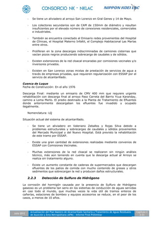 Julio 2012
Actualización del Plan Maestro de Alcantarillado Sanitario y Tratamiento de Aguas Residuales
de Asunción y Área Metropolitana (APM) - Informe Final Preliminar
Capítulo 2
2-23
- Se tiene un aliviadero al arroyo San Lorenzo en Gral Genes y 14 de Mayo.
- Los colectores secundarios son de CAM de 150mm de diámetro y resultan
insuficientes por el elevado número de conexiones residenciales, comerciales
e industriales.
- También se encuentra conectado al Emisario redes provenientes del Hospital
de Clínicas, el Hospital Materno Infaltil, el Complejo Habitacional Las Marías
entre otros.
- Proliferan en la zona descargas indiscriminadas de camiones cisternas que
vacían pozos negros produciendo sobrecarga de caudales y de sólidos.
- Existen extensiones de la red cloacal encaradas por comisiones vecinales y/o
inversores privados.
- Existen en San Lorenzo zonas mixtas de prestación de servicios de agua a
través de empresas privadas, que requieren regularización con ESSAP por el
servicio de alcantarillado.
Cuenca de Luque
Fecha de Construcción: En el año 1976
Descarga Final: mediante un emisario de CMV 400 mm que requiere urgente
rehabilitación con descarga final al arroyo Paso Carreta del Barrio Ycua Karanday,
camino a Loma Merlo. El predio destinado a la Planta de Tratamiento de Efluentes
donde anteriormente descargaban los efluentes fue invadido y ocupado
ilegalmente.
Nomenclatura: LQ
Situación actual del sistema de alcantarillado.
- Se tiene un aliviadero en Valeriano Zeballos y Rojas Silva debido a
problemas estructurales y sobrecargas de caudales y sólidos provenientes
del Mercado Municipal y del Nuevo Hospital. Está previsto la rehabilitación
de este tramo por ESSAP.
- Existe una gran cantidad de extensiones realizadas mediante convenios de
ESSAP con Comisiones Vecinales.
- Muchas extensiones de la red cloacal se realizaron sin ningún análisis
técnico, más aún teniendo en cuenta que la descarga actual al Arroyo se
realiza sin tratamiento alguno.
- Existe un aumento constante de cadenas de supermercados que descargan
efluentes de los patios de comida con mucho contenido de grasas y otros
sedimentos que sobrecargan la red y producen daños estructurales.
2.2.3 Detección de Sulfuro de Hidrógeno
La corrosión del hormigón causada por la presencia de Sulfuro de Hidrógeno
gaseoso es un problema tan serio en los sistemas de conducción de aguas servidas
en casi todo el mundo, que muchas veces la vida útil de tramos enteros de
cañerías, estaciones de bombeo y equipos accesorios se reduce, en el peor de los
casos, a menos de 10 años.
 
