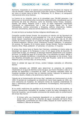 Julio 2012
Actualización del Plan Maestro de Alcantarillado Sanitario y Tratamiento de Aguas Residuales
de Asunción y Área Metropolitana (APM) - Informe Final Preliminar
Capítulo 2
2-26
Asimismo, impactarán en el sistema socio-ambiental los Proyectos de mejorar las
vías de entrada y salida entre Asunción-Luque-San Lorenzo y Fernando de la Mora,
así como el acceso hacia la Ruta III, Transchaco, M. R. Alonso y el aeropuerto
internacional entre otros factores.
La Cuenca en su conjunto, tiene en la actualidad unas 750.000 personas y se
espera que en los próximos años incremente sustancialmente, considerando que en
territorios del área de influencia, como las Avenidas Santa Teresa, Autopista,
España, San Martin, Madame Lynch y otras, se están registrando importantes
inversiones en mejoramiento vial y vías de acceso rápido con la Zona
Metropolitana, centros comerciales y Shopping, edificios corporativos, hoteles,
servicios comunitarios, áreas de centros deportivos y clubes privados, etc.
En este territorio se localizan familias indígenas identificadas con:
Compañía Laurelty-Campo Grande. Se encuentra en trámite con las Secretaría de
Acción Social, la compra de una propiedad de 3 Ha. en la compañía Tarumandy,
donde desean reasentarse definitivamente ya que desde hace más de 20 años
residen de manera irregular en un predio del Hogar Refugio de la API. Pertenece a
la familia lingüística: Zamuco, Etnia: Chamacoco Yvytoso. Población: 72 personas;
40 varones, 32 mujeres. En el mismo sector, Campo Grande. Familia Lingüística:
Guaraní, Etnia: Mbyá, población: 27 personas; 13 varones, 14 mujeres.
El arroyo Itay drena hacia el Riacho San Francisco, uniéndose al mismo antes de
descargar sus aguas al río Paraguay a unos 12 km aguas arriba de Asunción. El
caudal base es bajo, sin embargo, la descarga responde rápidamente a los caudales
de lluvia. La calidad del agua en el arroyo Itay y sus afluentes es pobre, debido a
las aguas residuales domésticas e industriales que descargan en los arroyos. Tiene
tres afluentes principales que recorren el área del Proyecto: canal de la Avenida
Madame Lynch, el arroyo Itay y el arroyo Avay.
Sobre la calidad del agua del Arroyo, existen trabajos realizados en diferentes
épocas:
Estudios realizados por SENASA para determinar la presencia de parásitos
intestinales en el agua de distintos cursos de agua, que fueron llevados a cabo en el
período de septiembre a noviembre de 1992. Los estudios realizados sobre las
muestras tomadas del arroyo Itay en distintos puntos, indicaron la presencia de
uncinaria, áscaris, ciliados y de paramecius y taenia nana.
“Estudio de la Contaminación del Arroyo Itay” realizado por Hydroconsult en el año
1994. El período de investigación se extendió de marzo hasta agosto de 1994, con
ocho estaciones de muestreo. Se realizaron tomas de muestras instantáneas de
agua y sedimentos para determinar parámetros microbiológicos, físico-químicos y
biológicos.
Al no existir mediciones de caudales en el momento de la toma de muestras, se
hicieron estimaciones razonables de caudales a partir de datos hidrológicos de la
fecha del muestreo. Las principales conclusiones del estudio sobre la contaminación
del arroyo Itay fueron:
- El Arroyo sufre una importante degradación en su calidad desde el punto
donde recibe el aporte de efluentes de aguas residuales del barrio Mcal.
Estigarribia, aumentando aún más la DBO5 después de recibir aportes de un
matadero y fábricas de bebidas;
-
 