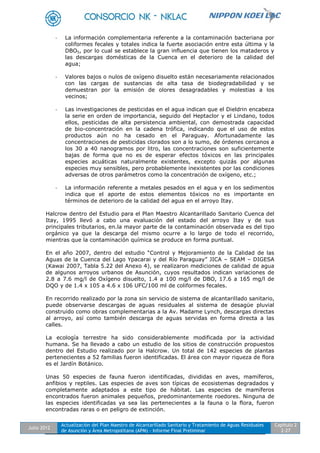 Julio 2012
Actualización del Plan Maestro de Alcantarillado Sanitario y Tratamiento de Aguas Residuales
de Asunción y Área Metropolitana (APM) - Informe Final Preliminar
Capítulo 2
2-27
- La información complementaria referente a la contaminación bacteriana por
coliformes fecales y totales indica la fuerte asociación entre esta última y la
DBO5, por lo cual se establece la gran influencia que tienen los mataderos y
las descargas domésticas de la Cuenca en el deterioro de la calidad del
agua;
- Valores bajos o nulos de oxígeno disuelto están necesariamente relacionados
con las cargas de sustancias de alta tasa de biodegradabilidad y se
demuestran por la emisión de olores desagradables y molestias a los
vecinos;
- Las investigaciones de pesticidas en el agua indican que el Dieldrin encabeza
la serie en orden de importancia, seguido del Heptaclor y el Lindano, todos
ellos, pesticidas de alta persistencia ambiental, con demostrada capacidad
de bio-concentración en la cadena trófica, indicando que el uso de estos
productos aún no ha cesado en el Paraguay. Afortunadamente las
concentraciones de pesticidas clorados son a lo sumo, de órdenes cercanos a
los 30 a 40 nanogramos por litro, las concentraciones son suficientemente
bajas de forma que no es de esperar efectos tóxicos en las principales
especies acuáticas naturalmente existentes, excepto quizás por algunas
especies muy sensibles, pero probablemente inexistentes por las condiciones
adversas de otros parámetros como la concentración de oxígeno, etc.;
- La información referente a metales pesados en el agua y en los sedimentos
indica que el aporte de estos elementos tóxicos no es importante en
términos de deterioro de la calidad del agua en el arroyo Itay.
Halcrow dentro del Estudio para el Plan Maestro Alcantarillado Sanitario Cuenca del
Itay, 1995 llevó a cabo una evaluación del estado del arroyo Itay y de sus
principales tributarios, en.la mayor parte de la contaminación observada es del tipo
orgánico ya que la descarga del mismo ocurre a lo largo de todo el recorrido,
mientras que la contaminación química se produce en forma puntual.
En el año 2007, dentro del estudio “Control y Mejoramiento de la Calidad de las
Aguas de la Cuenca del Lago Ypacarai y del Río Paraguay” JICA – SEAM – DIGESA
(Kawai 2007, Tabla 5.22 del Anexo 4), se realizaron mediciones de calidad de agua
de algunos arroyos urbanos de Asunción, cuyos resultados indican variaciones de
2.8 a 7.6 mg/l de Oxígeno disuelto, 1.4 a 100 mg/l de DBO, 17.6 a 165 mg/l de
DQO y de 1.4 x 105 a 4.6 x 106 UFC/100 ml de coliformes fecales.
En recorrido realizado por la zona sin servicio de sistema de alcantarillado sanitario,
puede observarse descargas de aguas residuales al sistema de desagüe pluvial
construido como obras complementarias a la Av. Madame Lynch, descargas directas
al arroyo, así como también descarga de aguas servidas en forma directa a las
calles.
La ecología terrestre ha sido considerablemente modificada por la actividad
humana. Se ha llevado a cabo un estudio de los sitios de construcción propuestos
dentro del Estudio realizado por la Halcrow. Un total de 142 especies de plantas
pertenecientes a 52 familias fueron identificadas. El área con mayor riqueza de flora
es el Jardín Botánico.
Unas 50 especies de fauna fueron identificadas, divididas en aves, mamíferos,
anfibios y reptiles. Las especies de aves son típicas de ecosistemas degradados y
completamente adaptados a este tipo de hábitat. Las especies de mamíferos
encontrados fueron animales pequeños, predominantemente roedores. Ninguna de
las especies identificadas ya sea las pertenecientes a la fauna o la flora, fueron
encontradas raras o en peligro de extinción.
 
