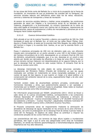 Julio 2012
Actualización del Plan Maestro de Alcantarillado Sanitario y Tratamiento de Aguas Residuales
de Asunción y Área Metropolitana (APM) - Informe Final Preliminar
Capítulo 2
2-30
En las zonas del límite norte del Bañado Sur e inicio de la ocupación de la franja de
inundación, en momentos de que se presentan las crecidas del rio Paraguay, los
servicios sociales básicos son deficitarios sobre todo los de salud, educación,
caminos y sistemas de transportes y áreas de recreación.
Al carecer de servicios sociales básicos y habitar zonas anegables, las condiciones
generales de salud son frágiles y la convivencia social se ve afectada por la
violencia, drogadicción y la promiscuidad. Un número importante de la mano de
obra está ligada al transporte menor por riachos del rio Paraguay, reparaciones de
embarcaciones, pesca de subsistencia y tráfico de mercaderías y personas por el rio
Paraguay hacia costas argentinas.
2.3.1.3 Cuenca Universidad Católica
Está ubicada al sur de la cuenca Tacumbú y abarca una superficie de 326 Ha. Está
bordeada al oeste por el Bañado Sur, al norte por las calles Mayor Fleitas, Gral.
Aquino y Picada Diarte, al oeste por la avenida José Félix Bogado, las calles Cañada
del Carmen e Ingavi y la avenida Gral. Santos, al sur por la avenida Perón y el
Bañado Sur.
Posee 2 colectores principales de 200 mm de diámetro cada uno, con diferente
trazado pero convergentes en un punto ubicado a unos 100 m del lindero trasero
del Campus Universitario de la UCA, descargando en un emisario final de 250 mm
de diámetro, actualmente colapsado, que, a su vez, descarga en un canal a cielo
abierto por donde son derivados los efluentes a lo largo de unos 200 m hasta un
arroyo cercano (arroyo Cateura) con desembocadura en la Laguna Cateura, por lo
que la descarga final se realiza en este cuerpo hídrico. El emisario final de la
Cuenca se conoce como UCA.
La descarga mencionada ha sido objeto de varias denuncias vecinales e
imputaciones del Ministerio Público (Fiscalía del Ambiente) ya que las aguas
residuales son vertidas sin tratamiento en zonas marginales pobladas y en un
cuerpo de agua de tipo laguna, lo que supone un riesgo a la salud pública y la
conservación del ambiente natural de la zona, especialmente frágil y de alto valor
en biodiversidad.
También existen redes de alcantarillado sanitario privadas, construidas por
Comisiones Vecinales u otros, que posteriormente pasaron a ser operadas y
mantenidas por la ESSAP y continúan hasta la actualidad. Estas redes se localizan
en la zona conocida como Villa Universidad Católica.
Por información proporcionada por ESSAP, actualmente (2011- 2012) se llevan a
cabo obras en la cuenca Universidad Católica, correspondiente a las Licitaciones
Públicas Nacionales N° 25/2009 “Construcción de Colectores y Emisario de
Lanzamiento Subfluvial – Cuenca Universidad Católica” y N° 26/2009 “Construcción
de Colectores y Emisario – Cuenca Tacumbú”, adjudicados mediante Contratos N°
503/2009 y 510/2009 (Cuenca UCA) y 029/2010 (Cuenca Tacumbú).
El Proyecto comprende obras de mejoramiento mediante la eliminación de
aliviaderos de descarga de aguas residuales en los arroyos de la zona (Ferreira y
Cateura), así como la prolongación de la descarga final de dichas Cuencas hasta el
canal del río Paraguay. El objetivo de estas obras es contribuir a mejorar las
condiciones actuales de los cursos hídricos urbanos.
Las características del sitio, con terrenos de baja altura sujetos a inundaciones
periódicas, dan lugar a que la zona sea categorizada como área de humedales
(Bañado), en donde los factores geomorfológicos e hidrometeorológicos adquieran
importancia de muy alta relevancia.
 