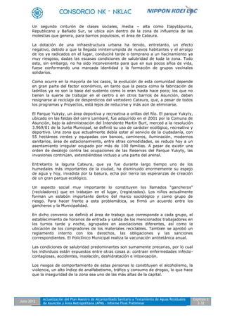 Julio 2012
Actualización del Plan Maestro de Alcantarillado Sanitario y Tratamiento de Aguas Residuales
de Asunción y Área Metropolitana (APM) - Informe Final Preliminar
Capítulo 2
2-32
Un segundo cinturón de clases sociales, media – alta como Itapytápunta,
Republicano y Bañado Sur, se ubica aún dentro de la zona de influencia de las
molestias que genera, para barrios populosos, el área de Cateura.
La dotación de una infraestructura urbana ha tenido, entretanto, un efecto
negativo, debido a que la llegada ininterrumpida de nuevos habitantes y el arraigo
de los ya radicados en el lugar, conducirá tarde o temprano a un hacinamiento ya
muy riesgoso, dadas las escasas condiciones de salubridad de toda la zona. Todo
esto, sin embargo, no ha sido inconveniente para que en sus pocos años de vida,
fuese conformando una marcada identidad y la formación de grupos vecinales
solidarios.
Como ocurre en la mayoría de los casos, la evolución de esta comunidad depende
en gran parte del factor económico, en tanto que la pesca como la fabricación de
ladrillos ya no son la base del sustento como lo eran hasta hace poco; los que no
tienen la suerte de trabajar en el centro o en otros barrios de Asunción, deben
resignarse al reciclaje de desperdicios del vertedero Cateura, que, a pesar de todos
los programas y Proyectos, está lejos de reducirse y más aún de eliminarse.
El Parque Yukyty, un área deportiva y recreativa a orillas del Río. El parque Yukyty,
ubicado en las faldas del cerro Lambaré, fue adquirido en el 2001 por la Comuna de
Asunción, bajo la administración del Intendente Martin Burt, merced a la resolución
3.969/01 de la Junta Municipal, se definió su uso de carácter ecológico, recreativo y
deportivo. Una zona que actualmente debía estar al servicio de la ciudadanía, con
55 hectáreas verdes y equipadas con bancos, camineros, iluminación, modernos
sanitarios, área de estacionamiento, entre otras comodidades, se reduce hoy a un
asentamiento irregular ocupado por más de 100 familias. A pesar de existir una
orden de desalojo contra las ocupaciones de las Reservas del Parque Yukyty, las
invasiones continúan, extendiéndose incluso a una parte del arenal.
Entretanto la laguna Cateura, que ya fue durante largo tiempo uno de los
humedales más importantes de la ciudad, ha disminuido enormemente su espejo
de agua y hoy, invadida por la basura, echa por tierra las esperanzas de creación
de un gran parque ecológico.
Un aspecto social muy importante lo constituyen los llamados “gancheros”
(recicladores) que en trabajan en el lugar, (registrados). Los niños actualmente
forman un eslabón importante dentro del marco sociológico y como grupo de
riesgo. Para hacer frente a esta problemática, se firmó un acuerdo entre los
gancheros y la Municipalidad.
En dicho convenio se definió el área de trabajo que corresponde a cada grupo, el
establecimiento de horarios de entrada y salida de los mencionados trabajadores en
los turnos tarde y noche, agrupados en asociaciones diferentes, así como la
ubicación de los compradores de los materiales reciclables. También se aprobó un
reglamento interno con los derechos, las obligaciones y las sanciones
correspondientes. El Policlínico Municipal realiza la vacunación antitetánica anual.
Las condiciones de salubridad predominantes son sumamente precarias, por lo cual
los individuos están expuestos entre otras cosas a: contraer enfermedades infecto-
contagiosas, accidentes, insolación, deshidratación e intoxicación.
Los riesgos de comportamiento de estas personas lo constituyen el alcoholismo, la
violencia, un alto índice de analfabetismo, tráfico y consumo de drogas, lo que hace
que la inseguridad de la zona sea uno de las más altas de la capital.
 