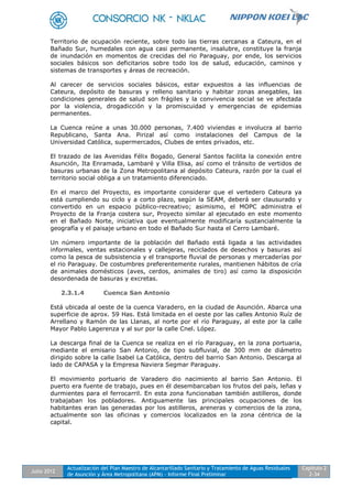 Julio 2012
Actualización del Plan Maestro de Alcantarillado Sanitario y Tratamiento de Aguas Residuales
de Asunción y Área Metropolitana (APM) - Informe Final Preliminar
Capítulo 2
2-34
Territorio de ocupación reciente, sobre todo las tierras cercanas a Cateura, en el
Bañado Sur, humedales con agua casi permanente, insalubre, constituye la franja
de inundación en momentos de crecidas del rio Paraguay, por ende, los servicios
sociales básicos son deficitarios sobre todo los de salud, educación, caminos y
sistemas de transportes y áreas de recreación.
Al carecer de servicios sociales básicos, estar expuestos a las influencias de
Cateura, depósito de basuras y relleno sanitario y habitar zonas anegables, las
condiciones generales de salud son frágiles y la convivencia social se ve afectada
por la violencia, drogadicción y la promiscuidad y emergencias de epidemias
permanentes.
La Cuenca reúne a unas 30.000 personas, 7.400 viviendas e involucra al barrio
Republicano, Santa Ana. Pirizal así como instalaciones del Campus de la
Universidad Católica, supermercados, Clubes de entes privados, etc.
El trazado de las Avenidas Félix Bogado, General Santos facilita la conexión entre
Asunción, Ita Enramada, Lambaré y Villa Elisa, así como el tránsito de vertidos de
basuras urbanas de la Zona Metropolitana al depósito Cateura, razón por la cual el
territorio social obliga a un tratamiento diferenciado.
En el marco del Proyecto, es importante considerar que el vertedero Cateura ya
está cumpliendo su ciclo y a corto plazo, según la SEAM, deberá ser clausurado y
convertido en un espacio público-recreativo; asimismo, el MOPC administra el
Proyecto de la Franja costera sur, Proyecto similar al ejecutado en este momento
en el Bañado Norte, iniciativa que eventualmente modificaría sustancialmente la
geografía y el paisaje urbano en todo el Bañado Sur hasta el Cerro Lambaré.
Un número importante de la población del Bañado está ligada a las actividades
informales, ventas estacionales y callejeras, reciclados de desechos y basuras así
como la pesca de subsistencia y el transporte fluvial de personas y mercaderías por
el rio Paraguay. De costumbres preferentemente rurales, mantienen hábitos de cría
de animales domésticos (aves, cerdos, animales de tiro) así como la disposición
desordenada de basuras y excretas.
2.3.1.4 Cuenca San Antonio
Está ubicada al oeste de la cuenca Varadero, en la ciudad de Asunción. Abarca una
superficie de aprox. 59 Has. Está limitada en el oeste por las calles Antonio Ruíz de
Arrellano y Ramón de las Llanas, al norte por el río Paraguay, al este por la calle
Mayor Pablo Lagerenza y al sur por la calle Cnel. López.
La descarga final de la Cuenca se realiza en el río Paraguay, en la zona portuaria,
mediante el emisario San Antonio, de tipo subfluvial, de 300 mm de diámetro
dirigido sobre la calle Isabel La Católica, dentro del barrio San Antonio. Descarga al
lado de CAPASA y la Empresa Naviera Segmar Paraguay.
El movimiento portuario de Varadero dio nacimiento al barrio San Antonio. El
puerto era fuente de trabajo, pues en él desembarcaban los frutos del país, leñas y
durmientes para el ferrocarril. En esta zona funcionaban también astilleros, donde
trabajaban los pobladores. Antiguamente las principales ocupaciones de los
habitantes eran las generadas por los astilleros, areneras y comercios de la zona,
actualmente son las oficinas y comercios localizados en la zona céntrica de la
capital.
 