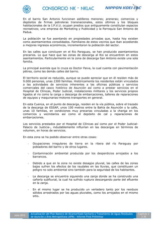Julio 2012
Actualización del Plan Maestro de Alcantarillado Sanitario y Tratamiento de Aguas Residuales
de Asunción y Área Metropolitana (APM) - Informe Final Preliminar
Capítulo 2
2-35
En el barrio San Antonio funcionan astilleros menores; areneras; comercios y
depósitos de firmas petroleras transnacionales, estos últimos y los bloques
habitacionales de la I.P.V.U. ocupan predios que antiguamente constituían espacios
recreativos; una empresa de Marketing y Publicidad y la Parroquia San Antonio de
Padua.
La población se fue asentando en propiedades privadas que, hasta hoy existen
como asentamientos consolidados. Familiares de estos vecinos que iban accediendo
a mejores ingresos económicos, incrementaron la población del sector.
En las calles que concluyen en el Rio Paraguay, se han producido asentamientos
precarios. Lo que hace que las zonas de descarga al Rio se encuentren en estos
asentamientos. Particularmente en la zona de descarga San Antonio existe una sola
familia.
La principal avenida que lo cruza es Doctor Paiva, la cual cuenta con pavimentación
pétrea, como las demás calles del barrio.
El territorio social es reducido, aunque se puede apreciar que en él residen más de
9.000 personas, unas 2300 familias. Históricamente los residentes están vinculados
a las actividades de servicios inherentes a las oficinas públicas y servicios
comerciales del casco histórico de Asunción así como a prestar servicios en el
Hospital de Clínicas, Poder Judicial, instalaciones militares y los servicios propios
ligados al rio como la carga y descarga de embarcaciones, talleres de reparaciones
de equipos y maquinarias-motores transportes en general.
En esta Cuenca, en el punto de descarga, residen en la vía pública, sobre el trazado
de la descarga de ESSAP, unos 100 metros entre la Bahía de Asunción y la calle,
unas 10 familias, en condiciones muy precarias vinculadas a la changa en los
comercios y vecindarios así como el depósito de cal y reparaciones de
embarcaciones.
Los servicios prestados por el Hospital de Clínicas así como por el Poder Judicial-
Palacio de Justicia-, indudablemente influirían en las descargas en términos de
volumen, en horas de servicios.
En esta zona se ha podido observar entre otras cosas:
- Ocupaciones irregulares de tierra en la ribera del río Paraguay por
pobladores del barrio y de otros lugares.
- Contaminación ambiental producida por los desperdicios arrojados a los
barrancos.
- Debido a que en la zona no existe desagüe pluvial, las calles de las zonas
bajas sufren los efectos de los raudales en las lluvias, que constituyen un
peligro no solo ambiental sino también para la seguridad de los habitantes.
- La descarga se encuentra siguiendo una zanja donde se ha construido una
cañería subfluvial, la cual ha sufrido ruptura descargando parte del efluente
en la zanja.
- En el mismo lugar se ha producido un vertedero tanto por los residuos
sólidos arrastrados por las aguas pluviales, como los arrojados en el mismo
sitio.
 