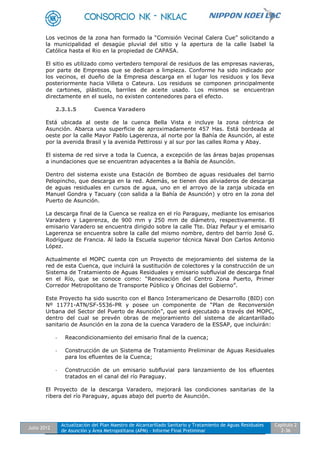 Julio 2012
Actualización del Plan Maestro de Alcantarillado Sanitario y Tratamiento de Aguas Residuales
de Asunción y Área Metropolitana (APM) - Informe Final Preliminar
Capítulo 2
2-36
Los vecinos de la zona han formado la “Comisión Vecinal Calera Cue” solicitando a
la municipalidad el desagüe pluvial del sitio y la apertura de la calle Isabel la
Católica hasta el Rio en la propiedad de CAPASA.
El sitio es utilizado como vertedero temporal de residuos de las empresas navieras,
por parte de Empresas que se dedican a limpieza. Conforme ha sido indicado por
los vecinos, el dueño de la Empresa descarga en el lugar los residuos y los lleva
posteriormente hacia Villeta o Cateura. Los residuos se componen principalmente
de cartones, plásticos, barriles de aceite usado. Los mismos se encuentran
directamente en el suelo, no existen contenedores para el efecto.
2.3.1.5 Cuenca Varadero
Está ubicada al oeste de la cuenca Bella Vista e incluye la zona céntrica de
Asunción. Abarca una superficie de aproximadamente 457 Has. Está bordeada al
oeste por la calle Mayor Pablo Lagerenza, al norte por la Bahía de Asunción, al este
por la avenida Brasil y la avenida Pettirossi y al sur por las calles Roma y Abay.
El sistema de red sirve a toda la Cuenca, a excepción de las áreas bajas propensas
a inundaciones que se encuentran adyacentes a la Bahía de Asunción.
Dentro del sistema existe una Estación de Bombeo de aguas residuales del barrio
Pelopincho, que descarga en la red. Además, se tienen dos aliviaderos de descarga
de aguas residuales en cursos de agua, uno en el arroyo de la zanja ubicada en
Manuel Gondra y Tacuary (con salida a la Bahía de Asunción) y otro en la zona del
Puerto de Asunción.
La descarga final de la Cuenca se realiza en el río Paraguay, mediante los emisarios
Varadero y Lagerenza, de 900 mm y 250 mm de diámetro, respectivamente. El
emisario Varadero se encuentra dirigido sobre la calle Tte. Díaz Pefaur y el emisario
Lagerenza se encuentra sobre la calle del mismo nombre, dentro del barrio José G.
Rodríguez de Francia. Al lado la Escuela superior técnica Naval Don Carlos Antonio
López.
Actualmente el MOPC cuenta con un Proyecto de mejoramiento del sistema de la
red de esta Cuenca, que incluirá la sustitución de colectores y la construcción de un
Sistema de Tratamiento de Aguas Residuales y emisario subfluvial de descarga final
en el Río, que se conoce como: “Renovación del Centro Zona Puerto, Primer
Corredor Metropolitano de Transporte Público y Oficinas del Gobierno”.
Este Proyecto ha sido suscrito con el Banco Interamericano de Desarrollo (BID) con
Nº 11771-ATN/SF-5536-PR y posee un componente de “Plan de Reconversión
Urbana del Sector del Puerto de Asunción”, que será ejecutado a través del MOPC,
dentro del cual se prevén obras de mejoramiento del sistema de alcantarillado
sanitario de Asunción en la zona de la cuenca Varadero de la ESSAP, que incluirán:
- Reacondicionamiento del emisario final de la cuenca;
- Construcción de un Sistema de Tratamiento Preliminar de Aguas Residuales
para los efluentes de la Cuenca;
- Construcción de un emisario subfluvial para lanzamiento de los efluentes
tratados en el canal del río Paraguay.
El Proyecto de la descarga Varadero, mejorará las condiciones sanitarias de la
ribera del río Paraguay, aguas abajo del puerto de Asunción.
 