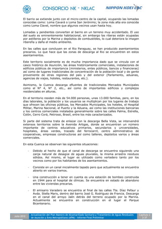 Julio 2012
Actualización del Plan Maestro de Alcantarillado Sanitario y Tratamiento de Aguas Residuales
de Asunción y Área Metropolitana (APM) - Informe Final Preliminar
Capítulo 2
2-37
El barrio se extiende junto con el micro-centro de la capital, ocupando las lomadas
conocidas como: Loma Cavará o Loma San Jerónimo; la zona más alta era conocida
como Loma Clavel, nombre que algunos vecinos usan hasta hoy.
Lomadas y pendientes convierten al barrio en un terreno muy accidentado. El uso
del suelo es eminentemente habitacional, sin embargo las riberas están ocupadas
por astilleros por la Marina y depósitos de combustibles, lo cual deteriora la imagen
ribereña y daña el medio ambiente.
En las calles que concluyen en el Rio Paraguay, se han producido asentamientos
precarios. Lo que hace que las zonas de descarga al Rio se encuentren en estos
asentamientos.
Este territorio socialmente es de mucha importancia dado que se vincula con el
casco histórico de Asunción, las áreas históricamente comerciales, instalaciones de
edificios públicos de importancia (ministerios, entes públicos, bancos y financieras)
así como de lugares tradicionales de concentración de la población local y de gente
proveniente de otras regiones del país y del exterior (Parlamento, aduanas,
agencias de viajes, hoteles, restaurantes, etc.).
Asimismo, la Cuenca descarga efluentes de tradicionales Mercados Municipales
como el N° 4, N° 2, etc., así como de importantes edificios y complejos
residenciales en alturas.
En el territorio residen más de 54.000 personas, unas 13.000 familias, pero, en los
días laborales, la población y los usuarios se multiplican por los lugares de trabajo
que ofrecen las oficinas públicas, los Mercados Municipales, los hoteles, el Hospital
Militar, Marina Nacional, el Puerto y la Aduana, así como las instituciones bancarias
y los centros comerciales instalados generalmente sobre las calles Palma, Estrella,
Colón, Cerro Corá, Petirossi, Brasil, entre los más caracterizados.
Si parte del sistema trata de enlazar con la descarga Bella Vista, se intervendrá
extensos territorios sobre la Avenida Artigas, donde se encuentran un número
importante de centros educativos primarios, secundarios y universidades,
hospitales, áreas verdes, trazado del ferrocarril, centro administrativo de
cooperativas, empresas constructoras así como talleres, depósitos varios y áreas
comerciales.
En esta Cuenca se observan las siguientes situaciones:
- Debido al hecho de que el canal de descarga se encuentra siguiendo una
zanja natural de desagüe de aguas pluviales, la misma arrastra residuos
sólidos. Así mismo, el lugar es utilizado como vertedero tanto por los
vecinos como por los habitantes de los asentamientos.
- Consiste en un canal inicialmente tapado pero que actualmente se encuentra
abierto en varios tramos.
- Una construcción a tener en cuenta es una estación de bombeo construida
en 1944 para el hospital de clínicas. Se encuentra en estado de abandono
entre las viviendas precarias.
- El emisario Varadero se encuentra al final de las calles Tte. Díaz Pefaur y
Avda. Stella Maris, dentro del barrio José G. Rodríguez de Francia. Descarga
en el canal del arroyo Jaén detrás del terreno ocupado por la Marina.
Actualmente se encuentra en construcción en el lugar el Parque
Bicentenario.
 