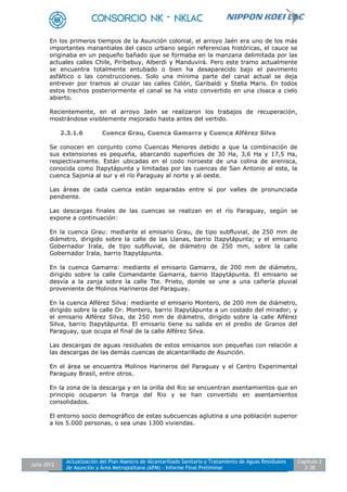 Julio 2012
Actualización del Plan Maestro de Alcantarillado Sanitario y Tratamiento de Aguas Residuales
de Asunción y Área Metropolitana (APM) - Informe Final Preliminar
Capítulo 2
2-38
En los primeros tiempos de la Asunción colonial, el arroyo Jaén era uno de los más
importantes manantiales del casco urbano según referencias históricas, el cauce se
originaba en un pequeño bañado que se formaba en la manzana delimitada por las
actuales calles Chile, Piribebuy, Alberdi y Manduvirá. Pero este tramo actualmente
se encuentra totalmente entubado o bien ha desaparecido bajo el pavimento
asfáltico o las construcciones. Solo una mínima parte del canal actual se deja
entrever por tramos al cruzar las calles Colón, Garibaldi y Stella Maris. En todos
estos trechos posteriormente el canal se ha visto convertido en una cloaca a cielo
abierto.
Recientemente, en el arroyo Jaén se realizaron los trabajos de recuperación,
mostrándose visiblemente mejorado hasta antes del vertido.
2.3.1.6 Cuenca Grau, Cuenca Gamarra y Cuenca Alférez Silva
Se conocen en conjunto como Cuencas Menores debido a que la combinación de
sus extensiones es pequeña, abarcando superficies de 30 Ha, 3,6 Ha y 17,5 Ha,
respectivamente. Están ubicadas en el codo noroeste de una colina de arenisca,
conocida como Itapytápunta y limitadas por las cuencas de San Antonio al este, la
cuenca Sajonia al sur y el río Paraguay al norte y al oeste.
Las áreas de cada cuenca están separadas entre sí por valles de pronunciada
pendiente.
Las descargas finales de las cuencas se realizan en el río Paraguay, según se
expone a continuación:
En la cuenca Grau: mediante el emisario Grau, de tipo subfluvial, de 250 mm de
diámetro, dirigido sobre la calle de las Llanas, barrio Itapytápunta; y el emisario
Gobernador Irala, de tipo subfluvial, de diámetro de 250 mm, sobre la calle
Gobernador Irala, barrio Itapytápunta.
En la cuenca Gamarra: mediante el emisario Gamarra, de 200 mm de diámetro,
dirigido sobre la calle Comandante Gamarra, barrio Itapytápunta. El emisario se
desvía a la zanja sobre la calle Tte. Prieto, donde se une a una cañería pluvial
proveniente de Molinos Harineros del Paraguay.
En la cuenca Alférez Silva: mediante el emisario Montero, de 200 mm de diámetro,
dirigido sobre la calle Dr. Montero, barrio Itapytápunta a un costado del mirador; y
el emisario Alférez Silva, de 250 mm de diámetro, dirigido sobre la calle Alférez
Silva, barrio Itapytápunta. El emisario tiene su salida en el predio de Granos del
Paraguay, que ocupa el final de la calle Alférez Silva.
Las descargas de aguas residuales de estos emisarios son pequeñas con relación a
las descargas de las demás cuencas de alcantarillado de Asunción.
En el área se encuentra Molinos Harineros del Paraguay y el Centro Experimental
Paraguay Brasil, entre otros.
En la zona de la descarga y en la orilla del Rio se encuentran asentamientos que en
principio ocuparon la franja del Rio y se han convertido en asentamientos
consolidados.
El entorno socio demográfico de estas subcuencas aglutina a una población superior
a los 5.000 personas, o sea unas 1300 viviendas.
 