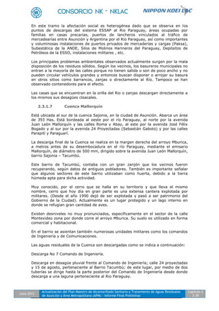 Julio 2012
Actualización del Plan Maestro de Alcantarillado Sanitario y Tratamiento de Aguas Residuales
de Asunción y Área Metropolitana (APM) - Informe Final Preliminar
Capítulo 2
2-39
En este tramo la afectación social es heterogénea dado que se observa en los
puntos de descargas del sistema ESSAP al Rio Paraguay, áreas ocupadas por
familias en casas precarias, puertos de lancheros vinculados al tráfico de
mercadearías entre Asunción y Argentina por el Rio Paraguay, así como importantes
y voluminosas instalaciones de puertos privados de mercaderías y cargas (Paksa),
Subestática de la ANDE, Silos de Molinos Harineros del Paraguay, Depósitos de
Petróleos de la ESSO, instalaciones militares , etc.
Los principales problemas ambientales observados actualmente surgen por la mala
disposición de los residuos sólidos. Según los vecinos, los basureros municipales no
entran a la mayoría de las calles porque no tienen salida o son de poco ancho y no
pueden circular vehículos grandes y entonces buscan disponer o arrojar su basura
en otros sitios como barrancos, zanjas o directamente al Río. Tampoco se han
observado contenedores para el efecto.
Las casas que se encuentran en la orilla del Rio o zanjas descargan directamente a
los mismos sus desagües cloacales.
2.3.1.7 Cuenca Mallorquín
Está ubicada al sur de la cuenca Sajonia, en la ciudad de Asunción. Abarca un área
de 393 Has. Está bordeada al oeste por el río Paraguay, al norte por la avenida
Juan León Mallorquín y las calles Roma y Abay, al este por la avenida José Félix
Bogado y al sur por la avenida 24 Proyectadas (Sebastián Gaboto) y por las calles
Parapití y Paraguarí.
La descarga final de la Cuenca se realiza en la margen derecha del arroyo Mburica,
a metros antes de su desembocadura en el río Paraguay, mediante el emisario
Mallorquín, de diámetro de 500 mm, dirigido sobre la avenida Juan León Mallorquín,
barrio Sajonia – Tacumbú.
Este barrio de Tacumbú, contaba con un gran zanjón que los vecinos fueron
recuperando, según datos de antiguos pobladores. También es importante señalar
que algunos sectores de este barrio utilizaban como huerta, debido a la tierra
húmeda apta para dicha actividad.
Muy conocido, por el cerro que se halla en su territorio y que lleva el mismo
nombre, cerro que hoy día en gran parte es una extensa cantera explotada por
militares. (Desde el año 1990 dejó de ser explotada y pasó a ser patrimonio del
Gobierno de la Ciudad). Actualmente es un lugar protegido y un lago interno en
donde se refugian gran cantidad de aves.
Existen desniveles no muy pronunciados, específicamente en el sector de la calle
Montevideo zona por donde corre el arroyo Mburica. Su suelo es utilizado en forma
comercial y habitacional.
En el barrio se asientan también numerosas unidades militares como los comandos
de Ingeniería y de Comunicaciones.
Las aguas residuales de la Cuenca son descargadas como se indica a continuación:
Descarga No 7 Comando de Ingeniería.
Descarga en desagüe pluvial frente al Comando de Ingeniería; calle 24 proyectadas
y 15 de agosto, perteneciente al Barrio Tacumbú; de este lugar, por medio de dos
tuberías se dirige hasta la parte posterior del Comando de Ingeniería desde donde
descarga a una laguna perteneciente al Rio Paraguay.
 