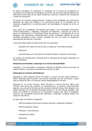 Julio 2012
Actualización del Plan Maestro de Alcantarillado Sanitario y Tratamiento de Aguas Residuales
de Asunción y Área Metropolitana (APM) - Informe Final Preliminar
Capítulo 2
2-42
El centro neurálgico lo constituye la ocupación de la franja de inundación en
momentos de crecidas del rio Paraguay, por ende, los servicios sociales básicos son
deficitarios sobre todo los de Salud, Educación, caminos y sistemas de transportes
y áreas de recreación.
Al carecer de servicios sociales básicos y habitar zonas anegables, las condiciones
generales de salud son frágiles y la convivencia social se ve afectada por la
violencia, drogadicción y la promiscuidad y las actividades al margen de la ley en
general.
Gran parte de la población del Bañado está ligada a las actividades informales,
ventas estacionales y callejeras, reciclados de desechos y basuras así como la
pesca de subsistencia y el transporte fluvial de personas y mercaderías por el rio
Paraguay. De costumbres preferentemente rurales, mantienen hábitos de cría de
animales domésticos (aves, cerdos, animales de tiro) así como la disposición
desordenada de basuras y excretas.
Los puntos observados en esta Cuenca son los siguientes:
- Ocupación de riberas de los arroyos y zanjas por viviendas precarias.
- Raterismo
- Contaminación por vertimiento de residuos sólidos y líquidos a los arroyos
En cuanto a la infraestructura utilizada para la descarga de las aguas residuales, se
tiene lo siguiente.
Estaciones de bombeo y descarga a la red de alcantarillado:
Descarga I. 35 Proyectadas y Antequera. Estación de Bombeo fuera de servicio. El
registro rebosa y las aguas residuales escurren por la calle.
Descargas en arroyos (aliviaderos):
Descarga 6. Calle Sargento Funes (29 Pydas.) y arroyo Ferreira, Barrio Roberto L.
Pettit. Descarga bajo el puente. Los vecinos comentan que por momentos y sobre
todo en época de calor se producen olores desagradables en el sitio.
Descarga 4: en arroyo Ferreira; Calle Tte.Garay y arroyo Ferreira, Barrio San
Vicente. Este barrio San Vicente, se caracteriza por su carácter eminentemente
popular y se encuentra limitado por las avenidas General Santos, Félix Bogado y las
calles lindantes con el Mercado Municipal Número 4. En las últimas décadas, este
barrio ha recibido la mayoría de la inmigración coreana que llegó al Paraguay;
inclusive, las principales asociaciones culturales y religiosas coreanas poseen sus
sedes en este barrio.
En este lugar se observa lo siguiente:
- Falta de desagüe pluvial que ocasiona grandes y peligrosos raudales;
- Falta de espacios verdes;
- Mercado 4: hacinamiento;
- Ocupación de calles;
- Raterismo;
 
