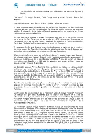 Julio 2012
Actualización del Plan Maestro de Alcantarillado Sanitario y Tratamiento de Aguas Residuales
de Asunción y Área Metropolitana (APM) - Informe Final Preliminar
Capítulo 2
2-43
- Contaminación del arroyo Ferreira por vertimiento de residuos líquidos y
sólidos.
Descarga 5: En arroyo Ferreira; Calle Obispo maíz y arroyo Ferreira., Barrio San
Vicente:
Descarga Tacumbú: 42 Pydas. y arroyo Ferreira (Barrio Tacumbú).
El canal de descarga atraviesa la zona del Bañado Sur, bordeado por Asentamientos
precarios en proceso de consolidación. Se observa mucha cantidad de residuos
sólidos. Al momento de la visita, niños entraban descalzos en busca de las bolsas
de basura que arrastra el Arroyo.
En esta Cuenca se localiza el arroyo Ferreira, el cual nace en el barrio San Vicente
en la zona de Tte. Garay con un recorrido de 3.950 metros que tiene desde su
nacimiento en el barrio San Vicente, pasando por Roberto L. Pettit, Republicano,
Santa Ana (Bañado Sur) hasta desembocar en el Rio Paraguay.
El nauseabundo olor que despide su contaminado cauce se extiende por el territorio
de cinco barrios de Asunción. En medio de altos barrancos, llenos de basura, con
viviendas resquebrajadas y terrenos carcomidos por la erosión.
Efluentes cloacales que salen de cañerías de ESSAP o aguas negras que despiden
las mismas casas, que carecen de pozo ciego y desagotan sus baños y cocinas en el
canal, son la constante en el poluido recurso hídrico. A esto se suman los líquidos
provenientes de lavaderos o fábricas de vaquero que lanzan anilina, restos de
piedra pómez y retazos de prendas.
La Comisión Vecinal Arroyo Ferreira lleva adelante un trabajo de concienciación
ambiental, por medio de una Campaña de recuperación del arroyo Ferreira,
promoviendo la sostenibilidad y la limpieza del Arroyo. En el 2005, se comenzó la
esta campaña, con una limpieza en la zona de la naciente del recurso hídrico,
habiéndose quitado 4 mil toneladas de basura. En el 2007, se inició la campaña de
concienciación en el área de influencia de la naciente del Arroyo y a unos
trescientos metros de la misma.
Actualmente cuenta con una plaza construida por los vecinos, incluso poseen
páginas en internet denominado “Yo cuido el arroyo Ferreira” con más de 321
seguidores. Han concursado y ganado como Proyecto un concurso en el Banco
Mundial.
Los trabajos de concienciación de la “Comisión Vecinal Arroyo Ferreira” implicaron
un trabajo casa por casa, buscando que los vecinos que residen en el área de
influencia del Arroyo no arrojen sus desperdicios al recurso hídrico. Igualmente se
realizaron mingas ambientales con los pobladores cercanos al Arroyo y con los
estudiantes de la zona, además de la cooperación del trabajo de limpiadores de la
Municipalidad de Asunción.
La “Comisión Vecinal Arroyo Ferreira” también realizó un relevamiento de datos
para identificar dónde se tiraba la basura. Asimismo, se cuestionó sobre los motivos
de la acción contaminante del Arroyo, como una modalidad de concienciación a los
pobladores. A fines del 2007, surgió el espacio “Punto Verde”, un espacio creado
por la gestión vecinal para la colocación de la basura, ante la ausencia de la acción
municipal, en sus sucesivas administraciones. En censo realizado por esta comisión
hace unos años atrás, en todo el trayecto del Arroyo, sobre 300 viviendas se
evidenció que 65 % tiran sus desechos en las aguas y que 20% de ellas si bien
tiene pozo ciego, están a menos de un metro de sus aguas, por lo que también las
contaminan.
 