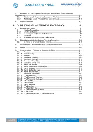 Julio 2012
Actualización del Plan Maestro de Alcantarillado Sanitario y Tratamiento de Aguas Residuales
de Asunción y Área Metropolitana (APM) - EASEGA (Informe Final Preliminar)
Índice 4
5.3 Propuesta de Criterios y Metodologías para la Priorización de los Diferentes
Subproyectos .............................................................................................................................5-34
5.3.1 Criterios para Seleccionar las Inversiones Prioritarias...........................................5-34
5.3.2 Metodología para la Priorización de las Inversiones..............................................5-35
5.4 Análisis Financiero .........................................................................................................5-41
6. DESARROLLO DE LA ALTERNATIVA RECOMENDADA............................6-1
6.1 Estudios Adicionales ........................................................................................................6-1
6.1.1 Estudios Topográficos..............................................................................................6-1
6.1.2 Estudios de Suelos...................................................................................................6-1
6.1.3 Terrenos para las Plantas de Tratamiento...............................................................6-2
6.1.4 Encuestas.................................................................................................................6-2
6.1.5 Modelado complementario del río Paraguay ...........................................................6-3
6.2 Metodología de Cálculo y Criterios Técnicos Adoptados ..............................................6-10
6.2.1 El criterio de la Tensión tractiva mínima ................................................................6-10
6.3 Diseños de las Obras Prioritarias de Construcción Inmediata.......................................6-12
6.4 Costos ............................................................................................................................6-13
6.5 Implementación y Periodos de Ejecución de Obras ......................................................6-14
6.5.1 Colectores ..............................................................................................................6-14
6.5.1.1 Cuenca de Itay .......................................................................................................6-14
6.5.1.2 Bellavista ................................................................................................................6-15
6.5.1.3 Cuenca de Varadero ..............................................................................................6-15
6.5.1.4 Cuenca de Mallorquín ............................................................................................6-15
6.5.1.5 Cuenca de Tacumbú ..............................................................................................6-15
6.5.1.6 Cuenca de Arroyo Seco .........................................................................................6-15
6.5.1.7 Distrito de Lambaré ................................................................................................6-16
6.5.1.8 Distrito de Mariano Roque Alonso..........................................................................6-16
6.5.1.9 Distrito de Luque ....................................................................................................6-16
6.5.1.10 Distrito de San Lorenzo..........................................................................................6-16
6.5.1.11 Distrito de Villa Elisa...............................................................................................6-17
6.5.2 Plantas de Tratamiento ..........................................................................................6-17
6.5.2.1 PTAR Bella Vista....................................................................................................6-17
6.5.2.2 PTAR Preliminar Varadero.....................................................................................6-18
6.5.2.3 PTAR Preliminar Mallorquín...................................................................................6-19
6.5.2.4 EB. Tacumbú..........................................................................................................6-21
6.5.2.5 EB. Lambaré...........................................................................................................6-22
6.5.2.6 EB. Itá Ramada ......................................................................................................6-23
6.5.2.7 PTAR Lambaré.......................................................................................................6-24
6.5.2.8 PTAR Lambaré Sur ................................................................................................6-25
6.5.2.9 PTAR Mariano Roque Alonso ................................................................................6-26
6.5.2.10 PTAR Luque ...........................................................................................................6-27
6.5.2.11 PTAR San Lorenzo I y PTAR San Lorenzo II.........................................................6-28
 