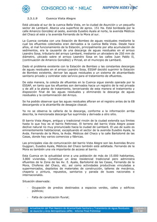 Julio 2012
Actualización del Plan Maestro de Alcantarillado Sanitario y Tratamiento de Aguas Residuales
de Asunción y Área Metropolitana (APM) - Informe Final Preliminar
Capítulo 2
2-44
2.3.1.9 Cuenca Vista Alegre
Está ubicada al sur de la cuenca Bella Vista, en la ciudad de Asunción y un pequeño
sector de Lambaré. Abarca una superficie de aprox. 151 Ha. Está bordeada por la
calle Amancio González al oeste, avenida Eusebio Ayala al norte, la avenida Médicos
del Chaco al este y la avenida Fernando de la Mora al sur.
La Cuenca contaba con una Estación de Bombeo de aguas residuales mediante la
cual los efluentes colectados eran derivados a la cuenca Bella Vista. Desde hace
años, el mal funcionamiento de la Estación, principalmente por alta acumulación de
sedimentos, era la causante de una descarga de aguas residuales en el arroyo
Leandro Sosa, tributario del arroyo Lambaré, mediante un aliviadero de 250 mm de
diámetro, ubicado sobre el arroyo Leandro Sosa en las calles Juan Pablo II,
(continuación de Amancio González) y Pirizal, en el municipio de Lambaré.
Dado el problema existente con la Estación de Bombeo y las constantes descargas
de aguas residuales en el arroyo Leandro Sosa, ESSAP decidió suprimir la Estación
de Bombeo existente, derivar las aguas residuales a un sistema de alcantarillado
sanitario privado y contratar este servicio para el tratamiento de efluentes.
De esta manera, la colecta de efluentes en la Cuenca sigue siendo operada por la
ESSAP, en tanto que los efluentes son derivados hacia un registro de la red privada
y de allí a la planta de tratamiento, tercerizando de esta manera el tratamiento y
disposición final de las aguas residuales y eliminando la descarga de aguas
residuales y la contaminación del Arroyo.
Se ha podido observar que las aguas residuales afloran en el registro antes de la EB
descargando a la alcantarilla de desagüe cloacal.
Ya no se observa la cañería de la descarga, conforme a la información arriba
descrita, la mencionada descarga fue suprimida y derivada a otro sitio.
El barrio Vista Alegre, antiguo y tradicional rincón de la ciudad extendía sus límites
hasta lo que hoy es el barrio Pettirossi. El terreno del barrio Vista Alegre posee
declive natural no muy pronunciado hacia la ciudad de Lambaré. El uso de suelo es
eminentemente habitacional, exceptuando el sector de la avenida Eusebio Ayala, la
Avda. Fernando de la Mora, la Avda. Médicos del Chaco y la calle Bartolomé de las
Casas, donde hay varios comercios y fábricas.
Las principales vías de comunicación del barrio Vista Alegre son las Avenidas Bruno
Guggiari, Eusebio Ayala, Médicos del Chaco también está asfaltada. Fernando de la
Mora es también una vía importante de acceso al barrio.
Esta Cuenca en la actualidad sirve a una población de más de 15.000 habitantes,
3.800 viviendas. Constituye un área residencial tradicional pero administra
efluentes de la Zona de las Av. E. Ayala, Bartolomé de las Casas, Fernando de la
Mora, Choferes del Chaco, etc. así como actividades productivas vinculadas a
supermercados, depósitos de materiales de construcción, talleres de mecánica,
chapería y pintura, repuestos, sanitarios y parada de buses nacionales e
internacionales.
Situación observada:
- Ocupación de predios destinados a espacios verdes, calles y edificios
públicos;
- Falta de canalización fluvial;
 
