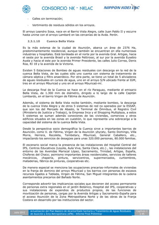 Julio 2012
Actualización del Plan Maestro de Alcantarillado Sanitario y Tratamiento de Aguas Residuales
de Asunción y Área Metropolitana (APM) - Informe Final Preliminar
Capítulo 2
2-45
- Calles sin terminación;
- Vertimiento de residuos sólidos en los arroyos.
El arroyo Leandro Sosa, nace en el Barrio Vista Alegre, calle Juan Pablo II y escurre
hasta unirse con el arroyo Lambaré en las cercanías de la Avda. Perón.
2.3.1.10 Cuenca Bella Vista
Es la más extensa de la ciudad de Asunción, abarca un área de 2376 Ha,
predominantemente residencial, aunque también se encuentran en ella numerosas
industrias y hospitales. Está bordeada en el norte por la avenida Gral. Artigas, hacia
el oeste por la avenida Brasil y la avenida Pettirossi, al sur por la avenida Eusebio
Ayala y hacia el este por la avenida Primer Presidente, las calles Julio Correa, Denis
Roa, RI 18 y la avenida de la Victoria.
Existen 5 Estaciones de Bombeo de aguas residuales con descarga en la red de la
cuenca Bella Vista, de las cuales sólo uno cuenta con sistema de tratamiento de
cámara séptica y filtro anaeróbico. Por otra parte, se tiene un total de 5 aliviaderos
de aguas residuales en cursos de agua, uno en el arroyo S/N ubicado frente al IGM,
tres en el arroyo Mburicaó y uno en el arroyo Mburicaó-mí.
La descarga final de la Cuenca se hace en el río Paraguay, mediante el emisario
Bella Vista, de 1.300 mm de diámetro, dirigido a lo largo de la calle Capitán
Lombardo, en el barrio Virgen de Fátima de Asunción.
Además, el sistema de Bella Vista recibe también, mediante bombeo, la descarga
de la cuenca Vista Alegre y de otros 5 sistemas de red no operados por la ESSAP,
que son los del Mercado de Abasto, la Terminal de Ómnibus, el Registro Civil
(Ministerio de Justicia y Trabajo), la Empresa Inca y el Shopping Multiplaza, a estos
5 sistemas se suman además conexiones de las viviendas, comercios y otros
edificios situados en las zonas en cuestión, lo que representa una sobrecarga a la
capacidad del sistema de la cuenca Bella Vista.
Desde la perspectiva socio demográfica la Cuenca sirve a importantes barrios de
Asunción, como V. de Fátima, Virgen de la Asunción ybyraty, Santo Domingo, Villa
Morra, Herrera, Recoleta, Tembetary, Mburicaó, General Caballero, etc.,
impactando los servicios de desagües para unas 320.000 personas, 80.000 familias.
El escenario social marca la presencia de las instalaciones del Hospital Central del
IPS, Centros Educativos (Loyola, Aula Viva, Santa Clara, etc.) , las instalaciones del
entorno de las Avenidas Mariscal López, Sacramento, Trinidad, Artigas, España,
Choferes del Chaco; asimismo importantes áreas residenciales, servicios de talleres
mecánicos, chapería, pintura, servicentros, supermercados, curtiembres,
mataderias, fábrica de pinturas, cooperativas etc.
De manera especial se menciona las ocupaciones precarias-informales de viviendas
en la franja de dominio del arroyo Mburicaó y los barrios con personas de escasos
recursos ligados a Tablada, Virgen de Fátima, San Miguel integrantes de la cadena
asentamientos precarios del Bañado Norte.
Corresponde advertir las implicancias sociales que devienen del acceso permanente
de personas extra regionales en el jardín Botánico, Hospital del IPS, cooperativas y
sus instalaciones de expendios de productos propios, de las funciones de
movilización de personas, cargas por la Avenida Artigas y Sacramento-España para
el acceso Asunción de la Zona Metropolitana Norte y de las obras de la Franja
Costera en desarrollo por las instituciones del sector.
 