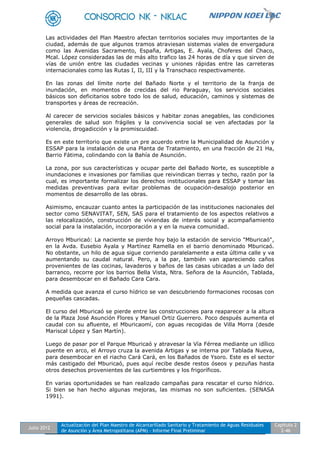 Julio 2012
Actualización del Plan Maestro de Alcantarillado Sanitario y Tratamiento de Aguas Residuales
de Asunción y Área Metropolitana (APM) - Informe Final Preliminar
Capítulo 2
2-46
Las actividades del Plan Maestro afectan territorios sociales muy importantes de la
ciudad, además de que algunos tramos atraviesan sistemas viales de envergadura
como las Avenidas Sacramento, España, Artigas, E. Ayala, Choferes del Chaco,
Mcal. López consideradas las de más alto trafico las 24 horas de día y que sirven de
vías de unión entre las ciudades vecinas y uniones rápidas entre las carreteras
internacionales como las Rutas I, II, III y la Transchaco respectivamente.
En las zonas del límite norte del Bañado Norte y el territorio de la franja de
inundación, en momentos de crecidas del rio Paraguay, los servicios sociales
básicos son deficitarios sobre todo los de salud, educación, caminos y sistemas de
transportes y áreas de recreación.
Al carecer de servicios sociales básicos y habitar zonas anegables, las condiciones
generales de salud son frágiles y la convivencia social se ven afectadas por la
violencia, drogadicción y la promiscuidad.
Es en este territorio que existe un pre acuerdo entre la Municipalidad de Asunción y
ESSAP para la instalación de una Planta de Tratamiento, en una fracción de 21 Ha,
Barrio Fátima, colindando con la Bahía de Asunción.
La zona, por sus características y ocupar parte del Bañado Norte, es susceptible a
inundaciones e invasiones por familias que reivindican tierras y techo, razón por la
cual, es importante formalizar los derechos institucionales para ESSAP y tomar las
medidas preventivas para evitar problemas de ocupación-desalojo posterior en
momentos de desarrollo de las obras.
Asimismo, encauzar cuanto antes la participación de las instituciones nacionales del
sector como SENAVITAT, SEN, SAS para el tratamiento de los aspectos relativos a
las relocalización, construcción de viviendas de interés social y acompañamiento
social para la instalación, incorporación a y en la nueva comunidad.
Arroyo Mburicaó: La naciente se pierde hoy bajo la estación de servicio "Mburicaó",
en la Avda. Eusebio Ayala y Martínez Ramella en el barrio denominado Mburicaó.
No obstante, un hilo de agua sigue corriendo paralelamente a esta última calle y va
aumentando su caudal natural. Pero, a la par, también van apareciendo caños
provenientes de las cocinas, lavaderos y baños de las casas ubicadas a un lado del
barranco, recorre por los barrios Bella Vista, Ntra. Señora de la Asunción, Tablada,
para desembocar en el Bañado Cara Cara.
A medida que avanza el curso hídrico se van descubriendo formaciones rocosas con
pequeñas cascadas.
El curso del Mburicaó se pierde entre las construcciones para reaparecer a la altura
de la Plaza José Asunción Flores y Manuel Ortiz Guerrero. Poco después aumenta el
caudal con su afluente, el Mburicaomí, con aguas recogidas de Villa Morra (desde
Mariscal López y San Martín).
Luego de pasar por el Parque Mburicaó y atravesar la Vía Férrea mediante un idílico
puente en arco, el Arroyo cruza la avenida Artigas y se interna por Tablada Nueva,
para desembocar en el riacho Cará Cará, en los Bañados de Ysoro. Este es el sector
más castigado del Mburicaó, pues aquí recibe desde restos óseos y pezuñas hasta
otros desechos provenientes de las curtiembres y los frigoríficos.
En varias oportunidades se han realizado campañas para rescatar el curso hídrico.
Si bien se han hecho algunas mejoras, las mismas no son suficientes. (SENASA
1991).
 