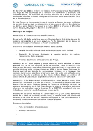 Julio 2012
Actualización del Plan Maestro de Alcantarillado Sanitario y Tratamiento de Aguas Residuales
de Asunción y Área Metropolitana (APM) - Informe Final Preliminar
Capítulo 2
2-47
En diciembre del 2011 se iniciaron los trabajos de limpieza del arroyo Itay mediante
una hoja de ruta establecida en la comisión que conforman la Secretaría del
Ambiente (SEAM), los municipios de Asunción, Fernando de la Mora, Luque y las
comisiones vecinales. El mismo trabajo estaría iniciando desde enero del año 2012
en el arroyo Mburicaó.
En esta Cuenca, se tienen varias formas de manejar y disponer las aguas residuales
ya sea con descargas que van directamente a los arroyos o a través de estaciones
de bombeo para disponer las aguas a la red de ESSAP o enviarlas a diferentes
cursos de agua, etc., según se describen a continuación:
Descargas en arroyos:
Descarga No 9. Frente al Instituto geográfico Militar.
Descarga No 10: Calle santa Rosa y arroyo Mburicaó, Barrio Bella Vista. La zona de
descarga corresponde a un barrio populoso. Por la disposición de las casas, se
iniciaron como asentamientos que se fueron consolidando.
Situaciones observadas e información obtenida de los vecinos.
- Falta de documentación de los terrenos ocupados por varias familias.
- Ocupación de terrenos destinados a espacios verdes, sin control.
Hacinamiento. Calles angostas.
- Presencia de alimañas en las cercanías del Arroyo.
Descarga N° 11: Avda. España y arroyo Mburicaó, Barrio Recoleta. El barrio
Recoleta uno de los más antiguos barrios de Asunción, debe su nombre a los
Franciscanos Recoletos, quienes reconstruyeron su convento en el lugar donde hoy
está la iglesia de dicho nombre. Cuando en 1824 el doctor Gaspar Rodríguez de
Francia suprimió por decreto las comunidades religiosas en el Paraguay, los
recoletos tuvieron que abandonar el convento que más tarde sería utilizado como
cementerio. Durante el gobierno de Don Carlos Antonio López se construyó el
actual templo. El uso del suelo es predominantemente residencial y Comercial.
Descarga 13. Calle Abente Haedo y arroyo Mburicaó. Barrio Recoleta. Es una zona
residencial y comercial y en ella se localizan: Correccional de Mujeres del Buen
Pastor, Casa de Menor, Dirección General de Transporte del Ejército Nacional. La
descarga se encuentra en el Club Chaco Boreal. Se observa una cañería que cruza
el Arroyo. No pudo observarse la descarga. En la DIGETREN ubicada enfrente han
indicado que no siempre existe la descarga en este punto.
Descarga N° 12: arroyo Mburicaó Mi: Calle Guido Spano y Gral. Garay. Barrio Villa
Morra. En la calle Tte. Rivarola y Guido Spano, la cañería posee una pérdida del
efluente en el cruce del Arroyo. También corresponde a una zona residencial y
comercial, ubicándose residencias bancos, colegios y hoteles.
Problemas detectados:
- Malos olores debido a las descargas;
- Presencia de alimañas.
-
 